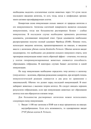 необходимы выделять селезеночные клетки животных через 3-4 суток после
последнего введения антигена, то есть тогда, когда в лимфоидных органах
много активно пролиферирующих клеток.
Конкретная схема иммунизации сильно зависит от природы антигена и
его иммуногенности. Антигены клеточной поверхности являются сильными
иммуногенами, тогда как большинство растворимых белков – слабые
иммуногены. В последнем случае необходимо применять различные
адъюванты, усиливающие иммунный ответ. Среди адъювантов наибольшее
распространение получил полный адъювант Фрейнда (ПАФ). Помимо этого,
используют введение антигена, преципитированного на квасцах, и введение
вместе с антигеном убитых клеток Bordetella Pertussis. Обычно антиген вводят
неоднократно, что необходимо для развития сильного иммунного ответа, хотя
чрезмерная иммунизация может иметь обратный эффект – отмечено, что иногда
у клеток гипериммунизированных животных снижается способность
образовывать гибридомы. В некоторых случаях бывает достаточно и одной
иммунизации.
По ходу иммунизации необходимо определять титр антител к антигену
(титр антител – величина, обратная разведению сыворотки, при которой степень
иммунологической реакции снижается в два раза по сравнению с
максимальной). Обычно это делают перед последней иммунизацией. В опыт
набирают животных с высоким титром антител. Не следует ожидать хороших
результатов гибридизации, если при иммунизации животных нет образования
антител или они образуются в низком титре.
Для большинства растворимых антигенов можно использовать
следующую схему иммунизации.
1. Вводят 1-100 мкг антигена в ПАФ или в виде преципитата на квасцах
внутрибрюшинно. Если есть возможность, то одновременно вводят
2*109
убитых клеток B. Pertussis.
7
 