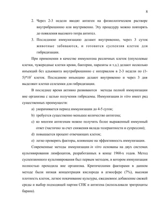 2. Через 2-3 недели вводят антиген на физиологическом растворе
внутрибрюшинно или внутривенно. Эту процедуру можно повторять
до появления высокого титра антител.
3. Последнюю иммунизацию делают внутривенно, через 3 суток
животные забиваются, и готовится суспензия клеток для
гибридизации.
При применении в качестве иммуногена различных клеток (опухолевые
клетки, чужеродные клетки крови, бактерии, паразиты и т.д.) делают несколько
инъекций без адъюванта внутрибрюшинно с интервалом в 2-3 недели по (1-
5)*107
клеток. Последнюю инъекцию делают внутривенно и через 3 дня
выделяют клетки селезенки для гибридизации.
В последнее время активно развиваются методы полной иммунизации
вне организма с целью получения гибридомы. Иммунизация in vitro имеет ряд
существенных преимуществ:
a) укорачивается период иммунизации до 4-5 суток;
b) требуется существенно меньшее количество антигена;
c) ко многим антигенам можно получить более выраженный иммунный
ответ (частично за счет снижения вклада толерантности и супрессии);
d) повышается процент отвечающих клеток;
e) легко проверять факторы, влияющие на эффективность иммунизации.
Современные методы иммунизации in vitro основаны на двух системах
культивирования лимфоцитов, разработанных в конце 1960-х годов. Метод
суспензионного культивирования был первым методом, в котором иммунизация
полностью проходила вне организма. Критическими факторами в данном
методе были низкая концентрация кислорода в атмосфере (7%), высокая
плотность клеток, легкое покачивание культуры, ежедневное добавление свежей
среды и выбор подходящей партии СПК и антигена (использовали эритроциты
барана).
8
 