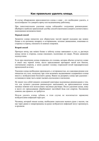 Как правильно удалить клеща.
В случае обнаружения присосавшегося клеща к коже - его необходимо удалить, и
целесообразно это доверить врачу или медицинскому работнику.
При самостоятельном удалении клеща соблюдайте следующие рекомендации:
(Выберете наиболее приемлемый для Вас способ извлечения клещей в соответствии с
имеющимися возможностями)
Первый способ
Захватите клеща пинцетом или обернутыми чистой марлей пальцами как можно
ближе к его ротовому аппарату и осторожными, легкими движениями, покачивая из
стороны в сторону, извлеките из кожных покровов.
Второй способ
Прочную нитку, как можно ближе к хоботку клеща завязывают в узел, и, растянув
концы нитки в стороны, клеща извлекают, подтягивая его вверх. Резкие движения
недопустимы.
Если при извлечении клеща оторвалась его головка, которая обычно остается в коже
и имеет вид черной точки, место присасывания протирают ватой или бинтом,
смоченными спиртом, а затем удаляют головку стерильной иглой (предварительно
прокаленной на огне).
Удаление клеща необходимо производить с осторожностью, не сдавливая руками или
пинцетом его тело, поскольку при этом возможно выдавливание содержимого клеща
вместе с возбудителями болезней в ранку. Важно не разорвать клеща при удалении -
оставшаяся в коже часть может вызвать воспаление и нагноение.
Не имеют под собой никаких оснований некоторые надуманные рекомендации о том,
что для лучшего удаления рекомендуют накладывать на присосавшегося клеща
мазевые повязки или использовать масляные растворы. После удаления клеща, кожу
в месте его присасывания обрабатывают настойкой йода или спиртом. Наложение
повязки, как правило, не требуется.
Нельзя удалять клеща зубами, в этом случае не исключается заражение
возбудителями инфекций через рот.
Человеку, который извлек клеща, необходимо тщательно вымыть руки с мылом, так
как через ранки и микротрещины на руках возбудители инфекций могут проникнуть
в организм.
 