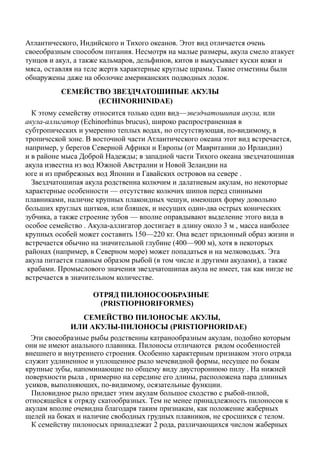 Атлантического, Индийского и Тихого океанов. Этот вид отличается очень
своеобразным способом питания. Несмотря на малые размеры, акула смело атакует
тунцов и акул, а также кальмаров, дельфинов, китов и выкусывает куски кожи и
мяса, оставляя на теле жертв характерные круглые шрамы. Такие отметины были
обнаружены даже на оболочке американских подводных лодок.
СЕМЕЙСТВО ЗВЕЗДЧАТОШИПЫЕ АКУЛЫ
(ECHINORHINIDAE)
К этому семейству относится только один вид—звездчатошипая акула, или
акула-аллигатор (Echinorhinus brucus), широко распространенная в
субтропических и умеренно теплых водах, но отсутствующая, по-видимому, в
тропической зоне. В восточной части Атлантического океана этот вид встречается,
например, у берегов Северной Африки и Европы (от Мавритании до Ирландии)
и в районе мыса Доброй Надежды; в западной части Тихого океана звездчатошипая
акула известна из вод Южной Австралии и Новой Зеландии на
юге и из прибрежных вод Японии и Гавайских островов на севере .
Звездчатошипая акула родственна колючим и далатиевым акулам, но некоторые
характерные особенности — отсутствие колючих шипов перед спинными
плавниками, наличие крупных плакоидных чешуи, имеющих форму довольно
больших круглых щитков, или бляшек, и несущих один-два острых конических
зубчика, а также строение зубов — вполне оправдывают выделение этого вида в
особое семейство . Акула-аллигатор достигает в длину около 3 м , масса наиболее
крупных особей может составить 150—220 кг. Она ведет придонный образ жизни и
встречается обычно на значительной глубине (400—900 м), хотя в некоторых
районах (например, в Северном море) может попадаться и на мелководьях. Эта
акула питается главным образом рыбой (в том числе и другими акулами), а также
крабами. Промыслового значения звездчатошипая акула не имеет, так как нигде не
встречается в значительном количестве.
ОТРЯД ПИЛОНОСООБРАЗНЫЕ
(PRISTIOPHORIFORMES)
СЕМЕЙСТBO ПИЛОНОСЫЕ АКУЛЫ,
ИЛИ АКУЛЫ-ПИЛОНОСЫ (PRISTIOPHORIDAE)
Эти своеобразные рыбы родственны катранообразным акулам, подобно которым
они не имеют анального плавника. Пилоносы отличаются рядом особенностей
внешнего и внутреннего строения. Особенно характерным признаком этого отряда
служит удлиненное и уплощенное рыло мечевидной формы, несущее по бокам
крупные зубы, напоминающие по общему виду двустороннюю пилу . На нижней
поверхности рыла , примерно на середине его длины, расположена пара длинных
усиков, выполняющих, по-видимому, осязательные функции.
Пиловидное рыло придает этим акулам большое сходство с рыбой-пилой,
относящейся к отряду скатообразных. Тем не менее принадлежность пилоносов к
акулам вполне очевидна благодаря таким признакам, как положение жаберных
щелей на боках и наличие свободных грудных плавников, не сросшихся с телом.
К семейству пилоносых принадлежат 2 рода, различающихся числом жаберных
 