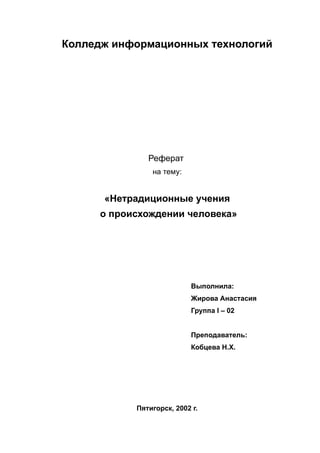 Колледж информационных технологий
Реферат
на тему:
«Нетрадиционные учения
о происхождении человека»
Выполнила:
Жирова Анастасия
Группа I – 02
Преподаватель:
Кобцева Н.Х.
Пятигорск, 2002 г.
 