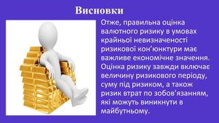 Отже, правильна оцінка
валютного ризику в умовах
крайньої невизначеності
ризикової кон’юнктури має
важливе економічне значення.
Оцінка ризику завжди включає
величину ризикового періоду,
суму під ризиком, а також
ризик втрат по зобов’язанням,
які можуть виникнути в
майбутньому.
Висновки
 