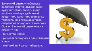 Валютний ризик – небезпека
валютних втрат внаслідок зміни
курсу іноземної валюти щодо
національної при здійсненні
кредитних, валютних, зовнішньо-
торгівельних операцій, а також
операції на фондових та товарних
біржах. Валютний ризик можна
поділити на:
- ризик трансакції;
- ризик перерахунку з однієї валюти
в іншу;
- економічний валютний ризик.
 