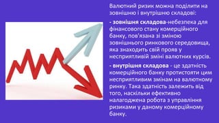 Валютний ризик можна поділити на
зовнішню і внутрішню складові:
- зовнішня складова-небезпека для
фінансового стану комерційного
банку, пов'язана зі зміною
зовнішнього ринкового середовища,
яка знаходить свій прояв у
несприятливій зміні валютних курсів.
- внутрішня складова - це здатність
комерційного банку протистояти цим
несприятливим змінам на валютному
ринку. Така здатність залежить від
того, наскільки ефективно
налагоджена робота з управління
ризиками у даному комерційному
банку.
 