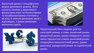 Валютний ризик є специфічним
видом ринкового ризику. Його
сутність полягає у можливості
фінансових втрат за балансовими
та позабалансовими статтями у
зв'язку зі зміною ринкових умов і,
відповідно, з рухом ринкових
валютних курсів.
Національний банк виділяє дев'ять
категорій ризику, а саме: валютний ризик,
кредитний ризик, ризик ліквідності, ризик
зміни процентної ставки, ринковий ризик,
операційно-технологічний ризик, ризик
репутації, юридичний ризик та стратегічний
ризик.
 