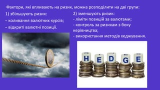 Фактори, які впливають на ризик, можна розподілити на дві групи:
1) збільшують ризик:
- коливання валютних курсів;
- відкриті валютні позиції.
2) зменшують ризик:
- ліміти позицій за валютами;
- контроль за ризикам з боку
керівництва;
- використання методів хеджування.
 