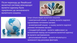 Після переходу до Ямайської
валютної системи міжнародні
валютні одиниці були
прирівняні до визначеного
валютного кошика.
Існує кілька видів валютних кошиків:
- симетричний кошик - у ньому валюти наділені
однаковими питомими вагами.
- асиметричний кошик - у ньому валюти наділені
різними питомими вагами.
- стандартний кошик - валюти зафіксовані на
визначений період застосування валютної одиниці
як валюти застереження.
- регульований кошик - валюти міняються в
залежності від ринкових факторів.
 