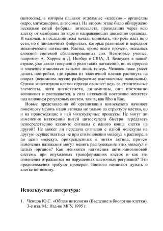 (цитозоль), в котором плавают отдельные «клецки» - органеллы
(ядро, митохондрии, лизосомы). На втором этапе было обнаружено
несколько сетей фибрилл цитоскелета, проходящих через всю
клетку от мембраны до ядра и направляющих движения органелл.
И наконец, в последние годы начали понимать, что речь идет не о
сети, но о динамичных фибриллах, которые развивают и передают
механические натяжения. Клетка, кроме всего прочего, оказалась
сложной системой сбалансированных сил. Некоторые ученые,
например А. Харрис и Д. Ингбер в США, Л. Белоусов в нашей
стране, уже давно говорили о роли таких натяжений, но их природа
и значение становятся ясными лишь теперь. Человек тоже умеет
делать постройки, где крыша из эластичной пленки растянута на
опорах (вспомним легкие разбираемые выставочные павильоны).
Однако конституция клетки гораздо сложнее: ведь ее строительные
элементы, нити цитоскелета, динамичны, они постоянно
возникают и распадаются, а сила натяжений постоянно меняется
под влиянием регулярных систем, таких, как Rho и Rac.
Новые представления об организации цитоскелета начинает
понемногу менять наши взгляды не только на структуру клетки, но
и на происходящие в ней молекулярные процессы. Не могут ли
изменения натяжений нитей цитоскелета быстро передавать
непосредственно какие-то сигналы с одного конца клетки на
другой? Не может ли передача сигналов с одной молекулы на
другую осуществляться не при столкновении молекул в растворе, а
по цепи молекул, прикрепленных к нитям актина, причем
изменения натяжения могут менять расположение этих молекул и
целых органов? Как меняются натяжения актин-миозиновой
системы при опухолевых трансформациях клеток и как эти
изменения отражаются на нарушениях клеточных регуляций? Эти
предположения требуют проверки. Биологи начинают думать о
клетке по-новому.
Используемая литература:
1. Ченцов Ю.С. «Общая цитология (Введение в биологию клетки).
3-е изд. М.: Изд-во МГУ, 1995 г.
 