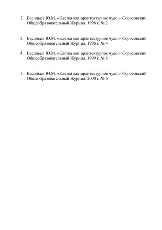 2. Васильев Ю.М. «Клетка как архитектурное чудо.» Соросовский
Общеобразовательный Журнал. 1996 г. № 2
3. Васильев Ю.М. «Клетка как архитектурное чудо.» Соросовский
Общеобразовательный Журнал. 1996 г. № 4
4. Васильев Ю.М. «Клетка как архитектурное чудо.» Соросовский
Общеобразовательный Журнал. 1999 г. № 8
5. Васильев Ю.М. «Клетка как архитектурное чудо.» Соросовский
Общеобразовательный Журнал. 2000 г. № 6
 