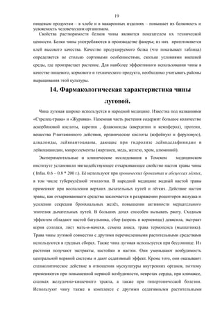 пищевым продуктам – в хлебе и в макаронных изделиях – повышает их белковость и
усвояемость человеческим организмом.
Свойства растворимости белков чины являются показателем их технической
ценности. Белки чины употребляются в производстве фанеры; из них приготовляется
клей высокого качества. Качество продуцируемого белка (что показывает таблица)
определяется не столько сортовыми особенностями, сколько условиями внешней
среды, где произрастает растение. Для наиболее эффективного использования чины в
качестве пищевого, кормового и технического продукта, необходимо учитывать районы
выращивания этой культуры.
14. Фармакологическая характеристика чины
луговой.
Чина луговая широко используется в народной медицине. Известна под названиями
«Стрелец-трава» и «Журавка». Наземная часть растения содержит большое количество
аскорбиновой кислоты, каротин , флавоноиды (кверцитин и кемпферол), протеин,
вещества Р-витаминного действия, органические кислоты (кофейную и феруловую),
алкалоиды, лейкоантоцианы, дающие при гидролизе лейкодельфинидин и
лейкоцианидин, микроэлементы (марганец, медь, железо, хром, алюминий).
Экспериментальные и клинические исследования в Томском медицинском
институте установили мягкодействующее отхаркивающее свойство настоя травы чины
( Infus. 0.6 – 0.8 * 200 г.). Её используют при хронических бронхитах и абсцессах лёгких,
в том числе туберкулёзной этиологии. В народной медицине водный настой травы
применяют при воспалении верхних дыхательных путей и лёгких. Действие настоя
травы, как отхаркивающего средства заключается в раздражении рецепторов желудка и
усилении секреции бронхиальных желёз, повышении активности мерцательного
эпителия дыхательных путей. В больших дозах способен вызывать рвоту. Сходным
эффектом обладают настой багульника, сбор (корень и корневище) девясила, экстракт
корня солодки, лист мать-и-мачехи, семена аниса, трава термопсиса (мышатника).
Трава чины луговой совместно с другими перечисленными растительными средствами
используются в грудных сборах. Также чина луговая используется при бессоннице. Из
растения получают экстракты, настойки и настои. Они уменьшают возбудимость
центральной нервной системы и дают седативный эффект. Кроме того, они оказывают
спазмолитическое действие в отношении мускулатуры внутренних органов, поэтому
применяются при повышенной нервной возбудимости, неврозах сердца, при климаксе,
спазмах желудочно-кишечного тракта, а также при гипертонической болезни.
Используют чину также в комплексе с другими седативными растительными
19
 