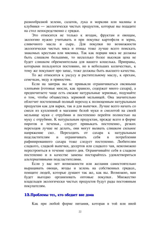 разнообразной зелени, салатов, лука и моркови или малины и
клубники — экологически чистых продуктов, которые вы подадите
на стол непосредственно с грядки.
Это относится не только к ягодам, фруктам и овощам,
экологию нужно учитывать и при покупке картофеля и зерна,
сливочного масла и сыра. Для покупки по возможности
экологически чистых мяса и птицы тоже лучше всего поискать
знакомых крестьян или мясника. Так как порции мяса не должны
быть слишком большими, то несколько более высокая цена не
будет слишком обременительна для вашего кошелька. Приправы,
которыми пользуются постоянно, но в небольших количествах, к
тому же покупают про запас, тоже должны быть высшего качества.
То же относится к уксусу и растительному маслу, к орехам,
семечкам, меду и пряностям.
Если на завтрак вы не привыкли ограничиваться овсяными
хлопьями (готовые мюсли, как правило, содержат много сахара), а
предпочитаете чаще есть свежие натуральные зерновые, подумайте
о том, чтобы обзавестись зерновой мельницей. Она значительно
облегчит постепенный полный переход к полноценным натуральным
продуктам как для варки, так и для выпечки. Лучше всего начать со
смеси из купленной в магазине белой муки и смолотой на своей
мельнице муки с отрубями и постепенно перейти полностью на
муку с отрубями. К натуральным продуктам, прежде всего в форме
пирогов и печенья, следует привыкать постепенно, резких
переходов лучше не делать, они могут вызвать слишком сильное
напряжение сил. Переходить от сахара к натуральным
подсластителям и ограничивать себя в потреблении
рафинированного сахара тоже следует постепенно. Любителям
сладкого, сладкой выпечки, десертов или сладкого чая, невозможно
перестроиться в течение одного дня. Ограничивайте себя в сладком
постепенно и в качестве замены постарайтесь удовлетвориться
альтернативными подсластителями.
Если у вас нет возможности или желания самостоятельно
выращивать овощи, ягоды и зелень на собственных грядках,
поищите людей, которые думают так же, как вы. Возможно, вам
будет выгодно организовать оптовые покупки. Множество
владельцев экологически чистых продуктов будут рады постоянным
покупателям.
13.Проблемы тех, кто обедает вне дома13.Проблемы тех, кто обедает вне дома
Как при любой форме питания, которая в той или иной
22
 