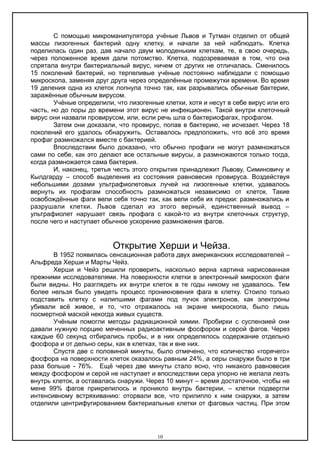 С помощью микроманипулятора учёные Львов и Тутман отделил от общей
массы лизогенных бактерий одну клетку, и начали за ней наблюдать. Клетка
поделилась один раз, дав начало двум молоденьким клеткам, те, в свою очередь,
через положенное время дали потомство. Клетка, подозреваемая в том, что она
спрятала внутри бактериальный вирус, ничем от других не отличалась. Сменилось
15 поколений бактерий, но терпеливые учёные постоянно наблюдали с помощью
микроскопа, заменяя друг друга через определённые промежутки времени. Во время
19 деления одна из клеток лопнула точно так, как разрывались обычные бактерии,
заражённые обычным вирусом.
Учёные определили, что лизогенные клетки, хотя и несут в себе вирус или его
часть, но до поры до времени этот вирус не инфекционен. Такой внутри клеточный
вирус они назвали провирусом, или, если речь шла о бактериофагах, профагом.
Затем они доказали, что провирус, попав в бактерию, не исчезает. Через 18
поколений его удалось обнаружить. Оставалось предположить, что всё это время
профаг размножался вместе с бактерией.
Впоследствии было доказано, что обычно профаги не могут размножаться
сами по себе, как это делают все остальные вирусы, а размножаются только тогда,
когда размножается сама бактерия.
И, наконец, третья честь этого открытия принадлежит Львову, Симиновичу и
Кылдгарду – способ выделения из состояния равновесия провируса. Воздействуя
небольшими дозами ультрафиолетовых лучей на лизогенные клетки, удавалось
вернуть их профагам способность размножаться независимо от клеток. Такие
освобождённые фаги вели себя точно так, как вели себя их предки: размножались и
разрушали клетки. Львов сделал из этого верный, единственный вывод –
ультрафиолет нарушает связь профага с какой-то из внутри клеточных структур,
после чего и наступает обычное ускорение размножения фагов.
Открытие Херши и Чейза.
В 1952 появилась сенсационная работа двух американских исследователей –
Альфреда Херши и Марты Чейз.
Херши и Чейз решили проверить, насколько верна картина нарисованная
прежними исследователями. На поверхности клетки в электронный микроскоп фаги
были видны. Но разглядеть их внутри клеток в те годы никому не удавалось. Тем
более нельзя было увидеть процесс проникновения фага в клетку. Стоило только
подставить клетку с налипшими фагами под пучок электронов, как электроны
убивали всё живое, и то, что отражалось на экране микроскопа, было лишь
посмертной маской некогда живых существ.
Учёным помогли методы радиационной химии. Пробирки с суспензией они
давали нужную порцию меченных радиоактивным фосфором и серой фагов. Через
каждые 60 секунд отбирались пробы, и в них определялось содержание отдельно
фосфора и от дельно серы, как в клетках, так и вне них.
Спустя две с половиной минуты, было отмечено, что количество «горячего»
фосфора на поверхности клеток оказалось равным 24%, а серы снаружи было в три
раза больше - 76%. Ещё через две минуты стало ясно, что никакого равновесия
между фосфором и серой не наступает и впоследствии сера упорно не желала лезть
внутрь клеток, а оставалась снаружи. Через 10 минут – время достаточное, чтобы не
мене 99% фагов прикрепилось и проникло внутрь бактерии, – клетки подвергли
интенсивному встряхиванию: оторвали все, что прилипло к ним снаружи, а затем
отделили центрифугированием бактериальные клетки от фаговых частиц. При этом
10
 