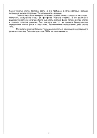 более тяжелые клетки бактерии осели на дно пробирок, а лёгкие фаговые частицы
остались в жидком состоянии. Так называемом надосаке.
Дальше надо было измерить отдельно радиоактивность осадка и надосадка.
Отличить излучение серы от фосфора учёные смогли, а по величине
радиоактивности им не трудно было высчитать, сколько фагов попало внутрь клеток
и сколько осталось снаружи. Для контроля они тут же провели биологическое
определение числа фагов в надосадке. Биологическое определение даёт цифру
10%.
Результаты опытов Херши и Чейза исключительно важны для последующего
развития генетики. Они доказали роль ДНК в наследственности.
11
 