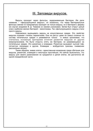ΙΙΙ. Заповеди вирусов.
Вирусы проходят через фильтры, задерживающие бактерии. Им дали
название – «фильтрующиеся вирусы», но оказалось, что через бактериальные
фильтры (менее 0,5 микрометра) проходят не только вирусы, но и бактерии L-формы
(их изучал академик В. Д. Тимаков со своими учениками). Затем был открыт целый
класс наиболее мелких бактерий – микоплазмы. Так «фильтрующиеся» вирусы стали
просто вирусы.
Невозможно выращивать вирусы на искусственных средах. Это свойство
вирусов отражает степень паразитизма. Они не растут даже на самых сложных по
составу питательных средах и развиваются только в живых организмах, что
считалось основным критерием отличия развития вирусов от других
микроорганизмов. Но были открыты опять же бактерии, не развивающиеся на
питательных средах. Это риккетсии и хламидии. Риккетсии вызывают сыпной тиф,
пятнистую лихорадку и другие. Хламидии – возбудители трахомы, пневмонии
(воспаления лёгких).
Таким образом, живая клетка - единственная возможная среда обитания для
вирусов, риккетсий, хламидий и некоторых простейших. Но сейчас выяснилось, что
вирусы для своего размножения не нуждаются в целой клетки, им достаточно её
одной определённой части.
12
 