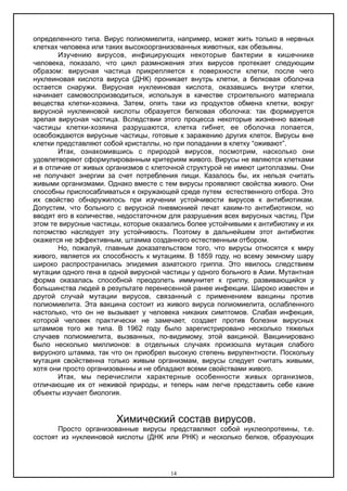 определенного типа. Вирус полиомиелита, например, может жить только в нервных
клетках человека или таких высокоорганизованных животных, как обезьяны.
Изучению вирусов, инфицирующих некоторые бактерии в кишечнике
человека, показало, что цикл размножения этих вирусов протекает следующим
образом: вирусная частица прикрепляется к поверхности клетки, после чего
нуклеиновая кислота вируса (ДНК) проникает внутрь клетки, а белковая оболочка
остается снаружи. Вирусная нуклеиновая кислота, оказавшись внутри клетки,
начинает самовоспроизводиться, используя в качестве строительного материала
вещества клетки-хозяина. Затем, опять таки из продуктов обмена клетки, вокруг
вирусной нуклеиновой кислоты образуется белковая оболочка: так формируется
зрелая вирусная частица. Вследствии этого процесса некоторые жизненно важные
частицы клетки-хозяина разрушаются, клетка гибнет, ее оболочка лопается,
освобождаются вирусные частицы, готовые к заражению других клеток. Вирусы вне
клетки представляют собой кристаллы, но при попадании в клетку “оживают”.
Итак, ознакомившись с природой вирусов, посмотрим, насколько они
удовлетворяют сформулированным критериям живого. Вирусы не являются клетками
и в отличие от живых организмов с клеточной структурой не имеют цитоплазмы. Они
не получают энергии за счет потребления пищи. Казалось бы, их нельзя считать
живыми организмами. Однако вместе с тем вирусы проявляют свойства живого. Они
способны приспосабливаться к окружающей среде путем естественного отбора. Это
их свойство обнаружилось при изучении устойчивости вирусов к антибиотикам.
Допустим, что больного с вирусной пневмонией лечат каким-то антибиотиком, но
вводят его в количестве, недостаточном для разрушения всех вирусных частиц. При
этом те вирусные частицы, которые оказались более устойчивыми к антибиотику и их
потомство наследует эту устойчивость. Поэтому в дальнейшем этот антибиотик
окажется не эффективным, штамма созданного естественным отбором.
Но, пожалуй, главным доказательством того, что вирусы относятся к миру
живого, является их способность к мутациям. В 1859 году, но всему земному шару
широко распространилась эпидемия азиатского гриппа. Это явилось следствием
мутации одного гена в одной вирусной частицы у одного больного в Азии. Мутантная
форма оказалась способной преодолеть иммунитет к гриппу, развивающийся у
большинства людей в результате перенесенной ранее инфекции. Широко известен и
другой случай мутации вирусов, связанный с применением вакцины против
полиомиелита. Эта вакцина состоит из живого вируса полиомиелита, ослабленного
настолько, что он не вызывает у человека никаких симптомов. Слабая инфекция,
которой человек практически не замечает, создает против болезни вирусных
штаммов того же типа. В 1962 году было зарегистрировано несколько тяжелых
случаев полиомиелита, вызванных, по-видимому, этой вакциной. Вакцинировано
было несколько миллионов: в отдельных случаях произошла мутация слабого
вирусного штамма, так что он приобрел высокую степень вирулентности. Поскольку
мутация свойственна только живым организмам, вирусы следует считать живыми,
хотя они просто организованны и не обладают всеми свойствами живого.
Итак, мы перечислили характерные особенности живых организмов,
отличающие их от неживой природы, и теперь нам легче представить себе какие
объекты изучает биология.
Химический состав вирусов.
Просто организованные вирусы представляют собой нуклеопротеины, т.е.
состоят из нуклеиновой кислоты (ДНК или РНК) и несколько белков, образующих
14
 