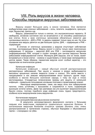 VΙΙΙ. Роль вирусов в жизни человека.
Способы передачи вирусных заболеваний.
Вирусы играют большую роль в жизни человека. Они являются
возбудителями ряда опасных заболеваний – оспы, гепатита, энцефалита, краснухи,
кори, бешенства, гриппа и др.
Вирусы, размножаются только в клетках, это внутриклеточные паразиты. В
свободном, активном состоянии они не встречаются и не способны размножаться
вне клетки. Если у всех клеточных организмов обязательно имеются две
нуклеиновые кислоты – ДНК и РНК, то вирусы содержат только одну из них. На этом
основании все вирусы делятся на две большие группы: ДНК, – содержащие и РНК –
содержащие.
В отличие от клеточных организмов у вирусов отсутствует собственная
система, синтезирующая белки. Вирусы вносят в клетку только свою генетическую
информацию. С матрицы – вирусной ДНК или РНК – синтезируется матричная
(информационная) РНК, которая и служит основой для синтеза вирусных белков
рибосомами инфицированной клетки. Молекула ДНК вирусов, или их геном, может
встраиваться в геном клетки – хозяина и существовать в таком виде неопределённо
долгое время. Таким образом, паразитизм вирусов носит особый характер – это
паразитизм на генетическом уровне.
Капельная инфекция
Капельная инфекция – самый обычный способ распространения
респираторных заболеваний. При кашле и чихании в воздух выбрасываются
миллионы крошечных капелек жидкости (слизи и слюны). Эти капли вместе с
находящимися в них живыми микроорганизмами могут вдохнуть другие люди,
особенно в местах большого скопления народа, к тому же еще и плохо
вентилируемых. Стандартные гигиенические приемы для защиты от капельной
инфекции – правильное пользование носовыми платками и проветривание комнат.
Некоторые микроорганизмы, такие, как вирус оспы или туберкулезная
палочка, очень устойчивы к высыханию и сохраняются в пыли, содержащей
высохшие остатки капель. Даже при разговоре изо рта вылетают микроскопические
брызги слюны, поэтому подобного рода инфекции очень трудно предотвратить,
особенно если микроорганизм очень вирулентен.
Контагиозная передача
(при непосредственном физическом контакте)
В результате непосредственного физического контакта с больными
людьми или животными передаются сравнительно немногие болезни. К
контагиозным вирусным болезням относится трахома (болезнь глаз, очень
распространенная в тропических странах), обычные бородавки и обыкновенный
герпес – «лихорадка» на губах.
24
 
