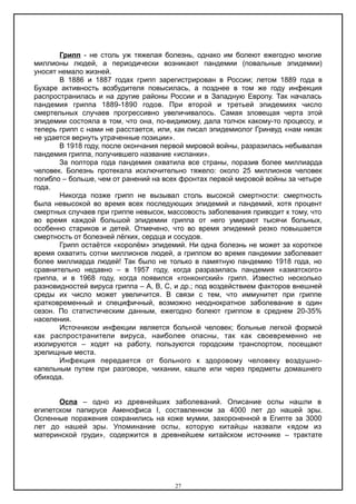 Грипп - не столь уж тяжелая болезнь, однако им болеют ежегодно многие
миллионы людей, а периодически возникают пандемии (повальные эпидемии)
уносят немало жизней.
В 1886 и 1887 годах грипп зарегистрирован в России; летом 1889 года в
Бухаре активность возбудителя повысилась, а позднее в том же году инфекция
распространилась и на другие районы России и в Западную Европу. Так началась
пандемия гриппа 1889-1890 годов. При второй и третьей эпидемиях число
смертельных случаев прогрессивно увеличивалось. Самая зловещая черта этой
эпидемии состояла в том, что она, по-видимому, дала толчок какому-то процессу, и
теперь грипп с нами не расстается, или, как писал эпидемиолог Гринвуд «нам никак
не удается вернуть утраченные позиции».
В 1918 году, после окончания первой мировой войны, разразилась небывалая
пандемия гриппа, получившего название «испанки».
За полтора года пандемия охватила все страны, поразив более миллиарда
человек. Болезнь протекала исключительно тяжело: около 25 миллионов человек
погибло – больше, чем от ранений на всех фронтах первой мировой войны за четыре
года.
Никогда позже грипп не вызывал столь высокой смертности: смертность
была невысокой во время всех последующих эпидемий и пандемий, хотя процент
смертных случаев при гриппе невысок, массовость заболевания приводит к тому, что
во время каждой большой эпидемии гриппа от него умирают тысячи больных,
особенно стариков и детей. Отмечено, что во время эпидемий резко повышается
смертность от болезней лёгких, сердца и сосудов.
Грипп остаётся «королём» эпидемий. Ни одна болезнь не может за короткое
время охватить сотни миллионов людей, а гриппом во время пандемии заболевает
более миллиарда людей! Так было не только в памятную пандемию 1918 года, но
сравнительно недавно – в 1957 году, когда разразилась пандемия «азиатского»
гриппа, и в 1968 году, когда появился «гонконгский» грипп. Известно несколько
разновидностей вируса гриппа – А, В, С, и др.; под воздействием факторов внешней
среды их число может увеличится. В связи с тем, что иммунитет при гриппе
кратковременный и специфичный, возможно неоднократное заболевание в один
сезон. По статистическим данным, ежегодно болеют гриппом в среднем 20-35%
населения.
Источником инфекции является больной человек; больные легкой формой
как распространители вируса, наиболее опасны, так как своевременно не
изолируются – ходят на работу, пользуются городским транспортом, посещают
зрелищные места.
Инфекция передается от больного к здоровому человеку воздушно-
капельным путем при разговоре, чихании, кашле или через предметы домашнего
обихода.
Оспа – одно из древнейших заболеваний. Описание оспы нашли в
египетском папирусе Аменофиса Ι, составленном за 4000 лет до нашей эры.
Оспенные поражения сохранились на коже мумии, захороненной в Египте за 3000
лет до нашей эры. Упоминание оспы, которую китайцы назвали «ядом из
материнской груди», содержится в древнейшем китайском источнике – трактате
27
 
