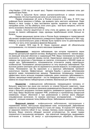 «Чеу-Чеуфа» (1120 год до нашей эры). Первое классическое описание оспы дал
арабский врач Разес.
Оспа в прошлом была самым распространённым и самым опасным
заболеванием. Её опустошительная сила не уступала силе чумы.
Первое упоминание об оспе в России относится к ΧV веку. В 1610 году
инфекция была занесена в Сибирь, где вымерла треть местного населения. Люди
бежали в леса тундры и горы выставляли идолов, выжигали на лице шрамы
наподобие оспин, что бы обмануть этого злого духа, - всё было напрасно, ничто не
могло остановить безжалостного убийцу.
Однако, попытки защититься от оспы столь же древни, как и сама оспа. В
основе их лежало наблюдение: люди, однажды переболевшие оспой, больше не
болели.
Первая вакцинация против оспы в России была проведена в торжественной
обстановке профессором Московского университета Ефремом Мухиным в 1801 году.
Ребёнку из воспитательного дома в Москве была привита оспа по дженнеровскому
способу и в честь этого присвоена фамилия Вакцинов.
10 апреля 1919 года В. И. Ленин подписал декрет об обязательном
оспопрививании, что положило начало массовым прививкам.
Полиомиелит - вирусное заболевание, при котором поражается серое
вещество центральной нервной системы. Возбудитель полиомиелита - мелкий вирус,
не имеющий внешней оболочки и содержащий РНК. Вирус полиомиелита поражает
конечности, то есть изменяет формы костей. Характерные изменения костей были
найдены при раскопках в Гренландии на скелетах, относящихся к 500-600 годам до
нашей эры. Заболеваемость полиомиелитом отличается рядом характерных
особенностей. Полиомиелит распространяется по типу кишечных заболеваний. При
высоком уровне санитарии дети не заражаются в раннем возрасте, но инфицируются
позже. Полиомиелит, как бы взрослеет, а у взрослых заболевание протекает
значительно тяжелее. Эффективным методом борьбы с данным заболеванием
является живая полиомиелитная вакцина. Применение поливакцины позволило
эффективно гасить вспышки эпидемии инфекции, резко снизилась заболеваемость.
Однако, вакцинация живой вакциной – это не ликвидация вируса – убийцы, а только
замена его искусственно лабораторным штаммом, безопасным для человека.
Бешенство - инфекционное заболевание, передающееся человеку от
больного животного при укусе или контакте со слюной больного животного, чаще
всего собаки. Один из основных признаков развивающегося бешенства - водобоязнь,
когда у больного затруднено глотание жидкости, развиваются судороги при попытке
пить воду. Вирус бешенства содержит РНК, уложенную в нуклеокапсид спиральной
симметрии, покрыт оболочкой и при размножении в клетках мозга образует
специфические включения, по мнению некоторых исследователей, - “кладбища
вирусов“, носящие название телец Бабеша-Негри. Заболевание неизлечимо.
Вирусный гепатит - инфекционное заболевание, протекающее с
поражением печени, желтушным окрашивании кожи, интоксикацией. Заболевание
известно со времен Гиппократа более 2-х тысяч лет назад. В странах СНГ ежегодно
от вирусного гепатита гибнет 6 тыс. человек. Болезнь иначе называется – болезнь
Боткина. Вирус гепатита обладает высокой устойчивостью. Он может годами
сохраняться в высушенном материале при комнатной температуре, выдерживать
кипячение в течение 30 минут и кратковременную обработку обычными
28
 