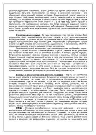 дезинфицирующими средствами. Вирус длительное время сохраняется в воде и
выделениях больного. Размножается он только в организме человека – это
облигатный (обязательный) паразит человека. Эпидемический гепатит известен в
двух формах: собственно инфекционный гепатит, передающийся от человека к
человеку, как кишечная инфекция, и сывороточный гепатит, передающийся людям
при проведении переливании крови, уколов и т. д. В 1888 году Боткин пришел к
заключению, что «катаральная желтуха», так тогда называли вирусный гепатит,
является самостоятельным инфекционным заболеванием. Сывороточный гепатит
часто бывает у диабетиков, наркоманов и других людей, делающих себе инъекции, а
также татуировки.
Опухолеродные вирусы - За годы, прошедшие с тех пор, как впервые был
установлен факт возникновения вирусных сарком у кур, многочисленными
исследователями у разных видов позвоночных были обнаружены онкогенные
вирусы, принадлежащие к двум группам: ДНК - содержащие и ретровирусы. Среди
онкогенных ДНК-вирусов есть паковавирусы, адековирусы и герпесвирусы. Из РНК-
содержащих вирусов опухоли вызывают только ретровирусы.
Диапазон опухолей, вызываемых онкогенными вирусами, необычайно широк.
Хотя вирус полиомы вызывает главным образом опухоли слюнных желез, уже само
его название показывает, что он способен вызывать и многие другие опухоли.
Ретровирусы вызывают главным образом лейкозы и саркомы, которые нередко
бывают причиной опухолей молочной железы и ряда других органов. Хотя рак - это
заболевание целого организма, анологичное по сути явление, называемое
трансформацией, наблюдается и в культурах клеток. Такие системы используются в
качестве моделей для изучения онкогенных вирусов. Способность
трансформировать клетки in vitro лежит в основе методов количественного
определения многих онкогенных вирусов. Эти же системы используются и для
сравнительного изучения физиологии нормальных и опухолевых клеток.
Вирусы и злокачественные опухоли человека - Одним из аргументов
против роли вирусов в возникновении большинства злокачественных опухолей у
человека считается тот факт, что в подавляющем большинстве случаев
злокачественные опухоли не заразны, тогда как при вирусной этиологии можно
ожидать передачи от человека к человеку. Если, однако, допустим, что в
возникновении опухолей играет роль активация наследуемых вирусов экзогенными
факторами, то следует ожидать, что будут выявлены факты наследственного
предрасположения к злокачественным опухолям. Такое предрасположение к
развитию некоторых опухолей действительно обнаружено, но этому можно найти
различные объяснения. Несмотря на 10 лет интенсивной работы, направляемой
специальными правительственными программами, связь между злокачественными
опухолями у человека и вирусами все еще остается проблематичной.
Представляется в высшей степени странным, что онкогенные вирусы, которые
играют столь очевидную роль в возникновении опухолей у самых разных животных,
должны почему-то “обходить” человека.
СПИД - Синдром приобретенного иммунного дефицита - это новое
инфекционное заболевание, которое специалисты признают как первую в известной
истории человечества действительно глобальную эпидемию. Ни чума, ни черная
оспа, ни холера не являются прецедентами, так как СПИД решительно не похож ни
на одну из этих и других известных болезней человека. Чума уносила десятки тысяч
жизней в регионах, где разражалась эпидемия, но никогда не охватывала всю
29
 