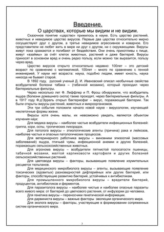 Введение.
О царствах, которые мы видим и не видим.
Сказочное понятие «царство» прижилось в науке. Есть царство растений,
животных и невидимое царство вирусов. Первые два царства относительно мирно
сосуществуют друг с другом, а третье невидимое агрессивное и коварное. Его
представители не любят жить в мире ни друг с другом, ни с окружающими. Вирусы
живут пока сражаются и погибают от бездействия. Они очень прихотливы к пище,
живут «взаймы» за счёт клеток животных, растений и даже бактерий. Вирусы
приносят в основном вред и очень редко пользу, если можно так выразится, пользу
через вред.
Царство вирусов открыто относительно недавно: 100лет – это детский
возраст по сравнению с математикой, 100лет – много по сравнению с генной
инженерией. У науки нет возраста: наука, подобно людям, имеет юность, наука
никогда не бывает старой.
В 1892 году, русский ученый Д. И. Ивановский описал необычные свойства
возбудителей болезни табака – (табачной мозаики), который проходил через
бактериальные фильтры.
Через несколько лет Ф. Леффлер и П. Фрош обнаружили, что возбудитель
ящура (болезни домашнего скота) также проходят, через бактериальные фильтры. А
в 1917 году Ф.д’Эррель открыл бактериофаг – вирус, поражающий бактерии. Так
были открыты вирусы растений, животных и микроорганизмов.
Эти три события положили начало новой науке - вирусологии, изучающей
неклеточные формы жизни.
Вирусы хотя очень малы, их невозможно увидеть, являются объектом
изучения наук:
Для медика вирусы – наиболее частые возбудители инфекционных болезней:
гриппа, кори, оспы, тропических лихорадок.
Для патолога вирусы – этиологические агенты (причина) рака и лейкозов,
наиболее частых и опасных патологических процессов.
Для ветеринарного работника вирусы – виновники эпизоотий (массовых
заболеваний) ящура, птичьей чумы, инфекционной анемии и других болезней,
поражающих сельскохозяйственных животных.
Для агронома вирусы – возбудители пятнистой полосатости пшеницы,
табачной мозаики, желтой карликовости картофеля и других болезней
сельскохозяйственных растений.
Для цветовода вирусы – факторы, вызывающие появление изумительных
расцветок тюльпанов.
Для медицинского микробиолога вирусы – агенты, вызывающие появление
токсических (ядовитых) разновидностей дифтерийных или других бактерий, или
факторы, способствующие развитию бактерий, устойчивых к антибиотикам.
Для промышленного микробиолога вирусы – вредители бактерий,
продуцентов, антибиотиков и ферментов.
Для паразитолога вирусы – наиболее чистые и наиболее опасные паразиты
всего живого мира: от бактерий до цветкового растения, от инфузории до человека.
Для генетика вирусы – переносчики генетической информации.
Для дарвиниста вирусы – важные факторы эволюции органического мира.
Для эколога вирусы – факторы, участвующие в формировании сопряженных
систем органического мира.
3
 