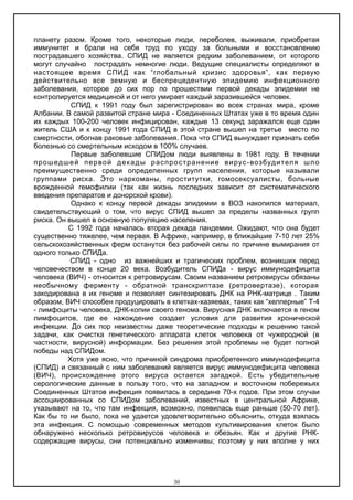 планету разом. Кроме того, некоторые люди, переболев, выживали, приобретая
иммунитет и брали на себя труд по уходу за больными и восстановлению
пострадавшего хозяйства. СПИД не является редким заболеванием, от которого
могут случайно пострадать немногие люди. Ведущие специалисты определяют в
настоящее время СПИД как “глобальный кризис здоровья”, как первую
действительно все земную и беспрецедентную эпидемию инфекционного
заболевания, которое до сих пор по прошествии первой декады эпидемии не
контролируется медициной и от него умирает каждый заразившейся человек.
СПИД к 1991 году был зарегистрирован во всех странах мира, кроме
Албании. В самой развитой стране мира - Соединенных Штатах уже в то время один
их каждых 100-200 человек инфицирован, каждые 13 секунд заражался еще один
житель США и к концу 1991 года СПИД в этой стране вышел на третье место по
смертности, обогнав раковые заболевания. Пока что СПИД вынуждает признать себя
болезнью со смертельным исходом в 100% случаев.
Первые заболевшие СПИДом люди выявлены в 1981 году. В течении
прошедшей первой декады распространение вирус-возбудителя шло
преимущественно среди определенных групп населения, которые называли
группами риска. Это наркоманы, проститутки, гомосексуалисты, больные
врожденной гемофилии (так как жизнь последних зависит от систематического
введения препаратов и донорской крови).
Однако к концу первой декады эпидемии в ВОЗ накопился материал,
свидетельствующий о том, что вирус СПИД вышел за пределы названных групп
риска. Он вышел в основную популяцию населения.
С 1992 года началась вторая декада пандемии. Ожидают, что она будет
существенно тяжелее, чем первая. В Африке, например, в ближайшие 7-10 лет 25%
сельскохозяйственных ферм останутся без рабочей силы по причине вымирания от
одного только СПИДа.
СПИД - одно из важнейших и трагических проблем, возникших перед
человечеством в конце 20 века. Возбудитель СПИДа - вирус иммунодефицита
человека (ВИЧ) - относится к ретровирусам. Своим названием ретровирусы обязаны
необычному ферменту - обратной транскриптазе (ретровертазе), которая
закодирована в их геноме и позволяет синтезировать ДНК на РНК-матрице . Таким
образом, ВИЧ способен продуцировать в клетках-хазяевах, таких как “хелперные” Т-4
- лимфоциты человека, ДНК-копии своего генома. Вирусная ДНК включается в геном
лимфоцитов, где ее нахождение создает условия для развития хронической
инфекции. До сих пор неизвестны даже теоретические подходы к решению такой
задачи, как очистка генетического аппарата клеток человека от чужеродной (в
частности, вирусной) информации. Без решения этой проблемы не будет полной
победы над СПИДом.
Хотя уже ясно, что причиной синдрома приобретенного иммунодефицита
(СПИД) и связанный с ним заболеваний является вирус иммунодефицита человека
(ВИЧ), происхождение этого вируса остается загадкой. Есть убедительные
серологические данные в пользу того, что на западном и восточном побережьях
Соединенных Штатов инфекция появилась в середине 70-х годов. При этом случаи
ассоциированных со СПИДом заболеваний, известных в центральной Африке,
указывают на то, что там инфекция, возможно, появилась еще раньше (50-70 лет).
Как бы то ни было, пока не удается удовлетворительно объяснить, откуда взялась
эта инфекция. С помощью современных методов культивирования клеток было
обнаружено несколько ретровирусов человека и обезьян. Как и другие РНК-
содержащие вирусы, они потенциально изменчивы; поэтому у них вполне у них
30
 