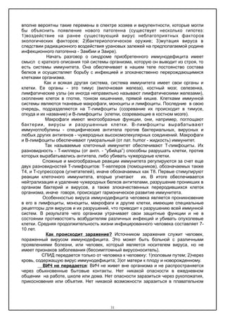 вполне вероятны такие перемены в спектре хозяев и вирулентности, которые могли
бы объяснить появление нового патогенна (существует несколько гипотез:
1)воздействие на ранее существующий вирус неблагоприятных факторов
экологических факторов; 2)бактериологическое оружие; 3)мутация вируса в
следствии радиационного воздействия урановых залежей на предполагаемой родине
инфекционного патогенна - Замбии и Заире).
Начать разговор о синдроме приобретенного иммунодефицита имеет
смысл с краткого описания той системы организма, которую он выводит из строя, то
есть системы иммунитета. Она обеспечивает в нашем теле постоянство состава
белков и осуществляет борьбу с инфекцией и злокачественно перерождающимися
клетками организма.
Как и всякая другая система, система иммунитета имеет свои органы и
клетки. Ее органы - это тимус (вилочковая железа), костный мозг, селезенка,
лимфатические узлы (их иногда неправильно называют лимфатическими железами),
скопление клеток в глотке, тонком кишечнике, прямой кишке. Клетками иммунной
системы являются тканевые макрофаги, моноциты и лимфоциты. Последние в свою
очередь, подразделяются на Т-лимфоциты (созревание их происходит в тимусе,
откуда и их название) и В-лимфоциты (клетки, созревающие в костном мозге).
Макрофаги имеют многообразные функции, они, например, поглощают
бактерии, вирусы и разрушенные клетки. В-лимфоциты вырабатывают
иммуноглобулины - специфические антитела против бактериальных, вирусных и
любых других антигенов - чужеродных высокомолекулярных соединений. Макрофаги
и В-лимфоциты обеспечивают гуморальный (от лат. humor - жидкость) иммунитет.
Так называемые клеточный иммунитет обеспечивают Т-лимфоциты. Их
разновидность - Т-киллеры (от англ. - “убийца”) способны разрушать клетки, против
которых вырабатывались антитела, либо убивать чужеродные клетки.
Сложные и многообразные реакции иммунитета регулируются за счет еще
двух разновидностей Т-лимфоцитов: Т-хелперов (помощников), обозначаемых также
Т4, и Т-супрессоров (угнетателей), иначе обозначаемых как Т8. Первые стимулируют
реакции клеточного иммунитета, вторые угнетают их. В итоге обеспечивается
нейтрализация и удаление чужеродных белков антителами, разрушение проникших в
организм бактерий и вирусов, а также злокачественных переродившихся клеток
организма, иначе говоря, происходит гармоническое развитие иммунитета.
Особенностью вируса иммунодефицита человека является проникновение
в его в лимфоциты, моноциты, макрофаги и другие клетки, имеющие специальные
рецепторы для вирусов и их разрушений, что приводит к разрушению всей иммунной
систем. В результате чего организм утрачивает свои защитные функции и не в
состоянии противостоять возбудителям различных инфекций и убивать опухолевые
клетки. Средняя продолжительность жизни инфицированного человека составляет 7-
10 лет.
Как происходит заражение? Источником заражения служит человек,
пораженный вирусом иммунодефицита. Это может быть больной с различными
проявлениями болезни, или человек, который является носителем вируса, но не
имеет признаков заболевания (бессимптомный вирусоноситель).
СПИД передается только от человека к человеку: 1)половым путем; 2)через
кровь, содержащую вирус иммунодефицита; 3)от матери к плоду и новорожденному.
ВИЧ не передается: ВИЧ не живет вне организма и не распространяется
через обыкновенные бытовые контакты. Нет никакой опасности в ежедневном
общении на работе, школе или дома. Нет опасности заразиться через рукопожатия,
прикосновения или объятия. Нет никакой возможности заразиться в плавательном
31
 