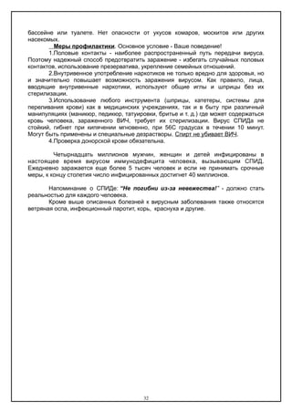 бассейне или туалете. Нет опасности от укусов комаров, москитов или других
насекомых.
Меры профилактики. Основное условие - Ваше поведение!
1.Половые контакты - наиболее распространенный путь передачи вируса.
Поэтому надежный способ предотвратить заражение - избегать случайных половых
контактов, использование презерватива, укрепление семейных отношений.
2.Внутривенное употребление наркотиков не только вредно для здоровья, но
и значительно повышает возможность заражения вирусом. Как правило, лица,
вводящие внутривенные наркотики, используют общие иглы и шприцы без их
стерилизации.
3.Использование любого инструмента (шприцы, катетеры, системы для
переливания крови) как в медицинских учреждениях, так и в быту при различный
манипуляциях (маникюр, педикюр, татуировки, бритье и т. д.) где может содержаться
кровь человека, зараженного ВИЧ, требует их стерилизации. Вирус СПИДа не
стойкий, гибнет при кипячении мгновенно, при 56С градусах в течении 10 минут.
Могут быть применены и специальные дезрастворы. Спирт не убивает ВИЧ.
4.Проверка донорской крови обязательна.
Четырнадцать миллионов мужчин, женщин и детей инфицированы в
настоящее время вирусом иммунодефицита человека, вызывающим СПИД.
Ежедневно заражается еще более 5 тысяч человек и если не принимать срочные
меры, к концу столетия число инфицированных достигнет 40 миллионов.
Напоминание о СПИДе: “Не погибни из-за невежества!” - должно стать
реальностью для каждого человека.
Кроме выше описанных болезней к вирусным заболевания также относятся
ветряная оспа, инфекционный паротит, корь, краснуха и другие.
32
 