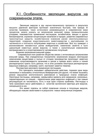 X Ι . Особенности эволюции вирусов на
современном этапе.
Эволюция вирусов в эру научно-технического прогресса в результате
мощного давления факторов протекает значительно быстрее, чем прежде. В
качестве примеров, таких интенсивно развивающихся в современном мире
процессов, можно указать на загрязнение внешней среды промышленными
отходами, повсеместное применение пестицидов, антибиотиков, вакцин и других
биопрепаратов, огромная концентрация населения в городах, развитие современных
транспортных средств, хозяйственное освоение ранее неиспользованных
территорий, создание индустриального животноводства с крупнейшими по
численности и плотности популяциями животных в хозяйствах. Все это приводит к
возникновению неизвестных ранее возбудителей, изменение свойств и пути
циркуляций известных ранее вирусов, а также к значительным изменениям
восприимчивости и сопротивляемости человеческих популяций.
Влияние загрязнения внешней среды.
Современный этап развития общества связан с интенсивным загрязнением
внешней среды. При определенных показателях загрязнения воздуха некоторыми
химическими веществами и пылью от отходов производства происходит заметное
изменение сопротивляемости организма в целом и прежде всего клеток и тканей
респираторного тракта. Есть данные, что в этих условиях некоторые респираторные
вирусные инфекции, например, грипп, протекают заметно тяжелее.
Последствия массового применения пестицидов.
Эти препараты оказывают избирательное действие, поражая одни виды
насекомых и оказываясь относительно безвредными для других, что может вызывать
резкое нарушение экологического равновесия в природных очагах инфекций.
Некоторые пестициды, например, чрезвычайно ядовиты для наездников: насекомых,
паразитирующих на клещах - переносчиках ряда вирусных инфекций и тем самым
регулирующих их численность. Есть и еще одна сторона проблемы. Пестициды в
теле насекомого могут действовать в качестве мутагенного фактора для вирусов,
находящихся в них.
Это может повлечь за собой появление клонов и популяции вирусов,
обладающих новыми свойствами и в результате новые неизученные эпидемии.
34
 