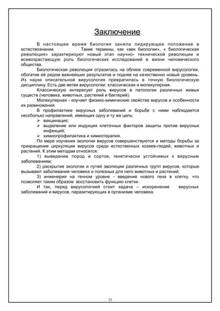Заключение.
В настоящее время биология заняла лидирующее положение в
естествознании. Такие термины, как «век биологии», « биологическая
революция» характеризуют новый этап научно- технической революции и
всевозрастающую роль биологических исследований в жизни человеческого
общества.
Биологическая революция отразилась на облике современной вирусологии,
обогатив её рядом важнейших результатов и подняв на качественно новый уровень.
Из науки описательной вирусология превратилась в точную биологическую
дисциплину. Есть две ветви вирусологии: классическая и молекулярная.
Классическую интересует роль вирусов в патологии различных живых
существ (человека, животных, растений и бактерий).
Молекулярная - изучает физико-химические свойства вирусов и особенности
их размножения.
В профилактике вирусных заболеваний и борьбе с ними наблюдается
неск5олько направлений, имеющих одну и ту же цель:
 вакцинация;
 выделение или индукция клеточных факторов защиты против вирусных
инфекций;
 химиопрофилактика и химиотерапия.
По мере изучения экологии вирусов совершенствуются и методы борьбы за
прекращение циркуляции вирусов среди естественных хозяев-людей, животных и
растений. К этим методам относятся:
1) выведение пород и сортов, генетически устойчивых к вирусным
заболеваниям;
2) раскрытие экологии и путей эволюции различных групп вирусов, которые
вызывают заболевания человека и полезных для него животных и растений;
3) инженерия на генном уровне - введение нового гена в клетку, что
позволяет таким образом восстановить функцию клетки.
И так, перед вирусологией стоит задача – искоренение вирусных
заболеваний и вирусов, паразитирующих в организме человека.
35
 