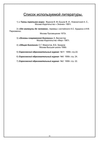 Список используемой литературы.
1) « Тайны третьего мира» Жданов В. М.,Ершов Ф. И., Новохатский А. С.,
Москва Издательство « Знание» 1981г.
2) «От молекулы до человека», перевод с английского К.С. Бурдина и И.М.
Пархоменко.
Москва Просвещение 1973г.
3) «Основы современной биологии» А. Винчестер
Москва Издательство «Мир» 1967г.
4) «Общая биология» С.Г. Мамонтов, В.Б. Захаров
Москва Высшая школа 1996г.
5) Соросовский образовательный журнал №11 1999г. стр.22.
6) Соросовский образовательный журнал №8 1999г. стр. 24.
7) Соросовский образовательный журнал №2 1999г. стр. 22.
36
 