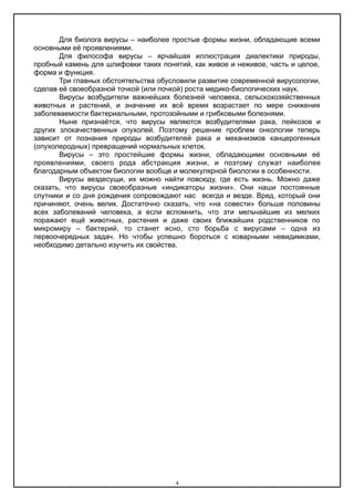 Для биолога вирусы – наиболее простые формы жизни, обладающие всеми
основными её проявлениями.
Для философа вирусы – ярчайшая иллюстрация диалектики природы,
пробный камень для шлифовки таких понятий, как живое и неживое, часть и целое,
форма и функция.
Три главных обстоятельства обусловили развитие современной вирусологии,
сделав её своеобразной точкой (или почкой) роста медико-биологических наук.
Вирусы возбудители важнейших болезней человека, сельскохозяйственных
животных и растений, и значение их всё время возрастает по мере снижения
заболеваемости бактериальными, протозойными и грибковыми болезнями.
Ныне признаётся, что вирусы являются возбудителями рака, лейкозов и
других злокачественных опухолей. Поэтому решение проблем онкологии теперь
зависит от познания природы возбудителей рака и механизмов канцерогенных
(опухолеродных) превращений нормальных клеток.
Вирусы – это простейшие формы жизни, обладающими основными её
проявлениями, своего рода абстракция жизни, и поэтому служат наиболее
благодарным объектом биологии вообще и молекулярной биологии в особенности.
Вирусы вездесущи, их можно найти повсюду, где есть жизнь. Можно даже
сказать, что вирусы своеобразные «индикаторы жизни». Они наши постоянные
спутники и со дня рождения сопровождают нас всегда и везде. Вред, который они
причиняют, очень велик. Достаточно сказать, что «на совести» больше половины
всех заболеваний человека, а если вспомнить, что эти мельчайшие из мелких
поражают ещё животных, растения и даже своих ближайших родственников по
микромиру – бактерий, то станет ясно, сто борьба с вирусами – одна из
первоочередных задач. Но чтобы успешно бороться с коварными невидимками,
необходимо детально изучить их свойства.
4
 