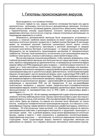 Ι. Гипотезы происхождения вирусов.
Были выдвинуты три основные гипотезы.
Согласно первой из них, вирусы являются потомками бактерий или других
одноклеточных организмов, претерпевших дегенеративную эволюцию. Согласно
второй, вирусы являются потомками древних, доклеточных, форм жизни, перешедших
к паразитическому способу существования. Согласно третьей, вирусы являются
дериватами клеточных генетических структур, ставших относительно автономными, но
сохранившим зависимость от клеток.
Возможность дегенеративной эволюции была неоднократно установлена и
доказана, и, пожалуй, наиболее ярким примером ее может служить происхождение
некоторых клеточных органелл эукариотов от симбиотических бактерий. В настоящее
время, на основании изучения гомологии нуклеиновых кислот, можно считать
установленным, что хлоропласты простейших и растений происходят от предков
нынешних сине-зеленых бактерий, а митохондрии – от предков пурпурных бактерий.
0бсуждается так же возможность происхождения центриолей от прокариотических
симбионтов. Поэтому такая возможность не исключена и для происхождения вирусов,
особенно таких крупных, сложных и автономных, каким является вирус оспы.
Все же мир вирусов слишком разнообразен, чтобы признать возможность столь
глубокой дегенеративной эволюции для большинства его представителей, от вирусов
оспы, герпеса и иридовирусов до аденосателлитов, от реовирусов до сателлитов вируса
некроза табака или РНК-содержащего дельта-вируса — сателлита вируса гепатита В, не
говоря уж о таких автономных генетических структурах, как плазмиды или вироиды.
Разнообразие генетического материала у вирусов является одним из аргументов в пользу
происхождения вирусов от доклеточных форм. Действительно, генетический материал
вирусов «исчерпывает» все его возможные формы: одно- и двунитевые РНК и ДНК, их
линейные, циркулярные и фрагментарные виды. Природа как бы испробовала на вирусах
все возможные варианты генетического материала, прежде чем окончательно остановила
свой выбор на канонических его формах —двунитевой ДНК как хранителе генетической
информации и однонитевой РНК как ее передатчике. И все же разнообразие
генетического материала у вирусов скорее свидетельствует о полифилетическом
происхождении вирусов, нежели о сохранении предковых доклеточных форм, геном которых
эволюционировал по маловероятному пути от РНК к ДНК, от однонитевых форм к
двунитевым и т. п.
Третья гипотеза 20—30 лет казалась маловероятной и даже получила ироническое
название гипотезы взбесившихся генов. Однако накопленные факты дают все новые и
новые аргументы в пользу этой гипотезы. Ряд этих фактов будет обсужден в специальной
части книги. Здесь же отметим, что именно эта гипотеза легко объясняет не только
вполне очевидное полифилетическое происхождение вирусов, но и общность столь
разнообразных структур, какими являются полноценные и дефектные вирусы, сателлиты и
плазмиды . Из этой концепции также вытекает, что образование вирусов не явилось
единовременным событием, а происходило многократно и продолжает происходить в
настоящее время. Уже в далёкие времена, когда начали формироваться клеточные
формы, наряду и вместе с ними сохранились и развивались неклеточные формы,
представленные вирусами — автономными, но клеточно-зависимыми генетическими
структурами. Ныне существующие вирусы являются продуктами эволюции, как
древнейших их предков, так и недавно возникших автономных генетических структур.
5
 