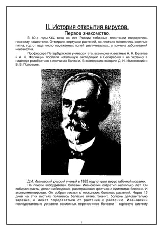 ΙΙ. История открытия вирусов.
Первое знакомство.
В 80-е годы века на юге России табачные плантации подверглись
грозному нашествию. Отмирали верхушки растений, на листьях появлялись светлые
пятна, год от года число пораженных полей увеличивалось, а причина заболеваний
неизвестна.
Профессора Петербургского университета, всемирно известные А. Н. Бекетов
и А. С. Фелинцин послали небольшую экспедицию в Бесарабию и на Украину в
надежде разобраться в причинах болезни. В экспедицию входили Д. И. Ивановский и
В. В. Половцев.
Д.И. Ивановский русский ученый в 1892 году открыл вирус табачной мозаики.
На поиски возбудителей болезни Ивановский потратил несколько лет. Он
собирал факты, делал наблюдения, расспрашивал крестьян о симптомах болезни. И
экспериментировал. Он собрал листья с нескольких больных растений. Через 15
дней на этих листьях появились белёсые пятна. Значит, болезнь действительно
заразна, и может передаваться от растения к растению. Ивановский
последовательно устранял возможных переносчиков болезни – корневую систему
7
 