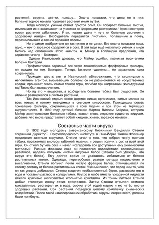 растений, семена, цветки, пыльцу… Опыты показали, что дело не в них:
болезнетворное начало поражает растения иным путём.
Тогда молодой учёный ставит простой опыт. Он собирает больные листья,
измельчает их и закапывает на участках со здоровыми растениями. Через некоторое
время растения заболевают. Итак, первая удача – путь от больного растения к
здоровому найден. Возбудитель передаётся листьями, попавшими в почву,
перезимовывает и весной поражает посевы.
Но о самом возбудителе он так ничего и не узнал. Его опыты показали лишь
одно, – нечто заразное содержится в соке. В эти годы ещё несколько учёных в мире
бились над опознанием этого «нечто». А. Майер в Голландии предложил, что
заразное начало – бактерии.
Однако Ивановский доказал, что Майер ошибся, посчитав носителями
болезни бактерии.
Профильтровав заразный сок через тонкопористые фарфоровые фильтры,
он осадил на них бактерии. Теперь бактерии удалены… но заразность сока
сохранилась.
Проходит шесть лет и Ивановский обнаруживает, что столкнулся с
непонятным агентом, вызывающим болезнь: он не размножается на искусственных
средах, проникает сквозь самые тонкие поры, погибал при нагревании. Фильтруемый
яд! Таким был вывод ученого.
Но яд это – вещество, а возбудитель болезни табака был существом. Он
отлично размножался в листьях растений.
Так Ивановский открыл новое царство живых организмов, самых мелких из
всех живых и потому невидимых в световом микроскопе. Проходящих сквозь
тончайшие фильтры, сохраняющихся в соке годами и при этом не теряющих
вирулентности. В 1889 году датский ботаник Мартин Виллем Бейринк, которого
Майер заинтересовал болезнью табака, назвал вновь открытое существо вирусом,
добавив, что вирус представляет собой «жидкое, живое, заразное начало».
Составные части вируса
В 1932 году молодому американскому биохимику Вендиллу Стенли
тогдашний директор Рокфеллеровского института в Нью-Йорке Симон Флекенер
предложил заняться вирусами. Стенли начал с того, что собрал тонну листьев
табака, пораженных вирусом табачной мозаики, и решил получить сок из всей этой
горы. Он отжал бутыль сока и начал исследовать сок доступными ему химическими
методами. Разные фракции сока он подвергал воздействию всевозможных
реактивов, надеясь получить чистый вирусный белок (Стенли был убеждён, что
вирус это белок). Ему долгое время не удавалось избавиться от белков
растительных клеток. Однажды, перепробовав разные методы подкисления и
высаливания, Стенли получил почти чистую фракцию белка, отличавшегося по
своему составу от белков растительных клеток. Учёный понял, что перед ним то, чего
он так упорно добивался. Стенли выделил необыкновенный белок, растворил его в
воде и поставил раствор в холодильник. Наутро в колбе вместо прозрачной жидкости
лежали красивые шелковистые игольчатые кристаллы. Из тонны листьев Стенли
добыл столовую ложку таких кристаллов. Затем Стенли отсыпал немного
кристалликов, растворил их в воде, смочил этой водой марлю и ею натёр листья
здоровых растений. Сок растений подвергся целому комплексу химических
воздействий. После такой «массированной обработки» вирусы, скорее всего, должны
были погибнуть.
8
 