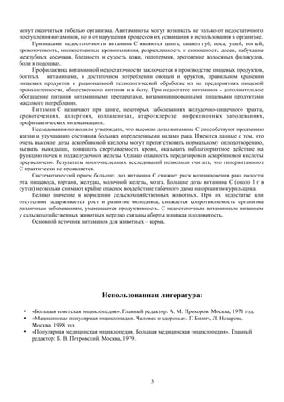 могут окончиться гибелью организма. Авитаминозы могут возникать не только от недостаточного
поступления витаминов, но и от нарушения процессов их усваивания и использования в организме.
Признаками недостаточности витамина C являются цинга, цианоз губ, носа, ушей, ногтей,
кровоточивость, множественные кровоизлияния, разрыхленность и синюшность десен, набухание
межзубных сосочков, бледность и сухость кожи, гипотермия, ороговение волосяных филикулов,
боли в подошвах.
Профилактика витаминной недостаточности заключается в производстве пищевых продуктов,
богатых витаминами, в достаточном потреблении овощей и фруктов, правильном хранении
пищевых продуктов и рациональной технологической обработке их на предприятиях пищевой
промышленности, общественного питания и в быту. При недостатке витаминов - дополнительное
обогащение питания витаминными препаратами, витаминизированными пищевыми продуктами
массового потребления.
Витамин C назначают при цинге, некоторых заболеваниях желудочно-кишечного тракта,
кровотечениях, аллергиях, коллагенозах, атеросклерозе, инфекционных заболеваниях,
профилактических интоксикациях.
Исследования позволили утверждать, что высокие дозы витамина C способствуют продлению
жизни и улучшению состояния больных определенными видами рака. Имеются данные о том, что
очень высокие дозы аскорбиновой кислоты могут препятствовать нормальному оплодотворению,
вызвать выкидыши, повышать свертываемость крови, оказывать неблагоприятное действие на
функцию почек и поджелудочной железы. Однако опасность передозировки аскорбиновой кислоты
преувеличено. Результаты многочисленных исследований позволили считать, что гипервитаминоз
C практически не проявляется.
Систематический прием больших доз витамина C снижает риск возникновения рака полости
рта, пищевода, гортани, желудка, молочной железы, мозга. Большие дозы витамина C (около 1 г в
сутки) несколько снимают крайне опасное воздействие табачного дыма на организм курильщика.
Велико значение в кормлении сельскохозяйственных животных. При их недостатке или
отсутствии задерживается рост и развитие молодняка, снижается сопротивляемость организма
различным заболеваниям, уменьшается продуктивность. С недостаточным витаминным питанием
у сельскохозяйственных животных нередко связаны аборты и низкая плодовитость.
Основной источник витаминов для животных – корма.
Использованная литература:
 «Большая советская энциклопедия». Главный редактор: А. М. Прохоров. Москва, 1971 год.
 «Медицинская популярная энциклопедия. Человек и здоровье». Г. Билич, Л. Назарова.
Москва, 1998 год.
 «Популярная медицинская энциклопедия. Большая медицинская энциклопедия». Главный
редактор: Б. В. Петровский. Москва, 1979.
3
 