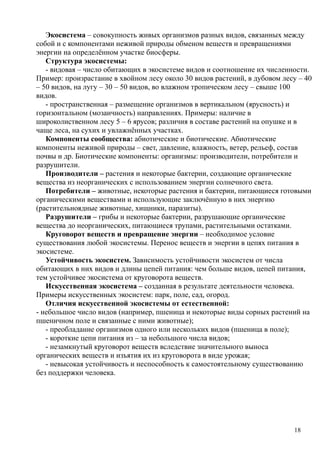 Экосистема – совокупность живых организмов разных видов, связанных между
собой и с компонентами неживой природы обменом веществ и превращениями
энергии на определённом участке биосферы.
Структура экосистемы:
- видовая – число обитающих в экосистеме видов и соотношение их численности.
Пример: произрастание в хвойном лесу около 30 видов растений, в дубовом лесу – 40
– 50 видов, на лугу – 30 – 50 видов, во влажном тропическом лесу – свыше 100
видов.
- пространственная – размещение организмов в вертикальном (ярусность) и
горизонтальном (мозаичность) направлениях. Примеры: наличие в
широколиственном лесу 5 – 6 ярусов; различия в составе растений на опушке и в
чаще леса, на сухих и увлажнённых участках.
Компоненты сообщества: абиотические и биотические. Абиотические
компоненты неживой природы – свет, давление, влажность, ветер, рельеф, состав
почвы и др. Биотические компоненты: организмы: производители, потребители и
разрушители.
Производители – растения и некоторые бактерии, создающие органические
вещества из неорганических с использованием энергии солнечного света.
Потребители – животные, некоторые растения и бактерии, питающиеся готовыми
органическими веществами и использующие заключённую в них энергию
(растительноядные животные, хищники, паразиты).
Разрушители – грибы и некоторые бактерии, разрушающие органические
вещества до неорганических, питающиеся трупами, растительными остатками.
Круговорот веществ и превращение энергии – необходимое условие
существования любой экосистемы. Перенос веществ и энергии в цепях питания в
экосистеме.
Устойчивость экосистем. Зависимость устойчивости экосистем от числа
обитающих в них видов и длины цепей питания: чем больше видов, цепей питания,
тем устойчивее экосистема от круговорота веществ.
Искусственная экосистема – созданная в результате деятельности человека.
Примеры искусственных экосистем: парк, поле, сад, огород.
Отличия искусственной экосистемы от естественной:
- небольшое число видов (например, пшеница и некоторые виды сорных растений на
пшеничном поле и связанные с ними животные);
- преобладание организмов одного или нескольких видов (пшеница в поле);
- короткие цепи питания из – за небольшого числа видов;
- незамкнутый круговорот веществ вследствие значительного выноса
органических веществ и изъятия их из круговорота в виде урожая;
- невысокая устойчивость и неспособность к самостоятельному существованию
без поддержки человека.
18
 