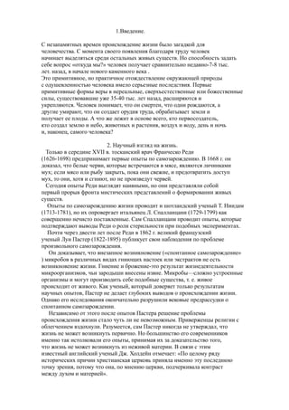 1.Введение.
С незапамятных времен происхождение жизни было загадкой для
человечества. С момента своего появления благодаря труду человек
начинает выделяться среди остальных живых существ. Но способность задать
себе вопрос «откуда мы?» человек получает сравнительно недавно-7-8 тыс.
лет. назад, в начале нового каменного века .
Это примитивное, но практичное отождествление окружающей природы
с одушевленностью человека имело серьезные последствия. Первые
примитивные формы веры в нереальные, сверхъестественные или божественные
силы, существовавшие уже 35-40 тыс. лет назад, расширяются и
укрепляются. Человек понимает, что он смертен, что одни рождаются, а
другие умирают, что он создает орудия труда, обрабатывает земли и
получает ее плоды. А что же лежит в основе всего, кто первосоздатель,
кто создал землю и небо, животных и растения, воздух и воду, день и ночь
и, наконец, самого человека?
2. Научный взгляд на жизнь.
Только в середине XVII в. тосканский врач Франческо Реди
(1626-1698) предпринимает первые опыты по самозарождению. В 1668 г. он
доказал, что белые черви, которые встречаются в мясе, являются личинками
мух; если мясо или рыбу закрыть, пока они свежие, и предотвратить доступ
мух, то они, хотя и сгниют, но не произведут червей.
Сегодня опыты Реди выглядят наивными, но они представляли собой
первый прорыв фронта мистических представлений о формировании живых
существ.
Опыты по самозарождению жизни проводит и шотландский ученый Т. Ниидам
(1713-1781), но их опровергает итальянец Л. Спалланцани (1729-1799) как
совершенно нечисто поставленные. Сам Спалланцани проводит опыты, которые
подтверждают выводы Реди о роли стерильности при подобных экспериментах.
Почти через двести лет после Реди в 1862 г. великий французский
ученый Луи Пастер (1822-1895) публикует свои наблюдения по проблеме
произвольного самозарождения.
Он доказывает, что внезапное возникновение («спонтанное самозарождение»
) микробов в различных видах гниющих настоек или экстрактов не есть
возникновение жизни. Гниение и брожение-это результат жизнедеятельности
микроорганизмов, чьи зародыши внесены извне. Микробы—сложно устроенные
организмы и могут производить себе подобные существа, т. е. живое
происходит от живого. Как ученый, который доверяет только результатам
научных опытов, Пастер не делает глубоких выводов о происхождении жизни.
Однако его исследования окончательно разрушили вековые предрассудки о
спонтанном самозарождении.
Независимо от этого после опытов Пастера решение проблемы
происхождения жизни стало чуть ли не невозможным. Приверженцы религии с
облегчением вздохнули. Разумеется, сам Пастер никогда не утверждал, что
жизнь не может возникнуть первично. Но большинство его современников
именно так истолковали его опыты, принимая их за доказательство того,
что жизнь не может возникнуть из неживой материи. В связи с этим
известный английский ученый Дж. Холдейн отмечает: «По целому ряду
исторических причин христианская церковь приняла именно эту последнюю
точку зрения, потому что она, по мнению церкви, подчеркивала контраст
между духом и материей».
 