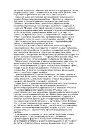 соединений, возникающих абиогенно под действием электрических разрядов и
ультрафиолетовых лучей. Следовательно, в эту эпоху живые существа были
потребителями органических веществ, а не их производителями.
Гигантский шаг на пути эволюции жизни был связан с возникновением
основных биохимических процессов обмена — фотосинтеза и дыхания и с
образованием клеточной организации, содержащей ядерный аппарат
(эукариоты). Эти «изобретения», сделанные еще на ранних стадиях
биологической эволюции, в основных чертах сохранились у современных
организмов. Методами молекулярной биологии установлено поразительное
единообразие биохимических основ жизни при огромном различии организмов
по другим признакам. Белки почти всех живых существ состоят из 20
аминокислот. Нуклеиновые кислоты, кодирующие белки, монтируются из
четырех нуклеотидов. Биосинтез белка осуществляется по единообразной
схеме, местом их синтеза являются рибосомы, в нем участвуют и-РНК и
т-РНК. Подавляющая часть организмов использует энергию окисления,
дыхания и гликолиза, которая запасается в АТФ.
Рассмотрим подробнее особенности эволюции на клеточном уровне
организации жизни. Наибольшее различие существует не между растениями,
грибами и животными, а между организмами, обладающими ядром (эукариоты)
и не имеющими его (прокариоты). Последние представлены низшими
организмами — бактериями и сине-зелеными водорослями (цианобактерии, или
цианен), все остальные организмы — эукариоты, которые сходны между собой
по внутри--клеточной организации, генетике, биохимии и метаболизму.
Различие между прокариотами и эукариотами заключается еще и в том, что
первые могут жить как в бескислородной (облигатные анаэробы), так и в
среде с разным содержанием кислорода (факультативные анаэробы и аэробы),
в то время как для эукариотов, за немногим исключением, обязателен
кислород. Все эти различия имели существенное значение для понимания
ранних стадий биологической эволюции.
Сравнение прокариот и эукариот по потребности в кислороде приводит к
заключению, что прокариоты возникли в период, когда содержание кислорода
в среде изменилось. Ко времени же появления эукариот концентрация
кислорода была высокой и относительно постоянной.
Первые фотосинтезирующие организмы появились около 3 млрд. лет назад.
Это были анаэробные бактерии, предшественники современных
фотосинтезирующих бактерий. Предполагается, что именно они образовали
самые древние среди известных строматолитов. Обеднение среды
органическими азотистыми соединениями вызывало появление живых существ,
способных использовать атмосферный азот. Такими организмами, способными
существовать в среде, полностью лишенной органических углеродистых и
азотистых соединений, являются фотосинтезирующие азотфиксирующие
сине-зеленые водоросли. Эти организмы осуществляли аэробный фотосинтез.
Они устойчивы к продуцируемому ими кислороду и могут использовать его
для собственного метаболизма. Поскольку сине-зеленые водоросли возникли
в период, когда концентрация кислорода в атмосфере колебалась, вполне
допустимо, что они — промежуточные организмы между анаэробами и
аэробами.
С уверенностью предполагается, что фотосинтез, в котором источником
атомов водорода для восстановления углекислого ' газа является
сероводород (такой фотосинтез осуществляют современные зеленые и
пурпурные серные бактерии), предшествовал более сложному двустадийному
фотосинтезу, при котором атомы водорода извлекаются из молекул воды.
 