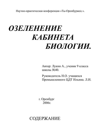 Научно-практическая конференция «Ты-Оренбуржец ».
ОЗЕЛЕНЕНИЕ
КАБИНЕТА
БИОЛОГИИ.
Автор: Лукин А., ученик 9 класса
школы №40.
Руководитель Н.О. учащихся
Промышленного ЦДТ Ильина. Л.И.
г. Оренбург
2006г.
СОДЕРЖАНИЕ
 