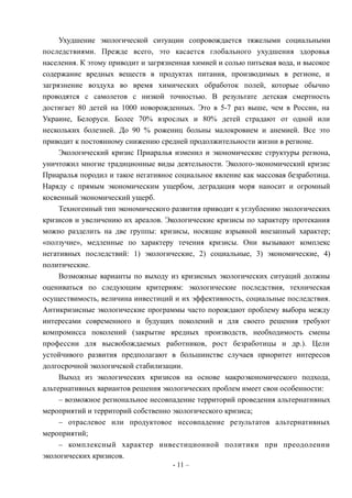 Ухудшение экологической ситуации сопровождается тяжелыми социальными
последствиями. Прежде всего, это касается глобального ухудшения здоровья
населения. К этому приводит и загрязненная химией и солью питьевая вода, и высокое
содержание вредных веществ в продуктах питания, производимых в регионе, и
загрязнение воздуха во время химических обработок полей, которые обычно
проводятся с самолетов с низкой точностью. В результате детская смертность
достигает 80 детей на 1000 новорожденных. Это в 5-7 раз выше, чем в России, на
Украине, Белоруси. Более 70% взрослых и 80% детей страдают от одной или
нескольких болезней. До 90 % рожениц больны малокровием и анемией. Все это
приводит к постоянному снижению средней продолжительности жизни в регионе.
Экологический кризис Приаралья изменил и экономические структуры региона,
уничтожил многие традиционные виды деятельности. Эколого-экономический кризис
Приаралья породил и такое негативное социальное явление как массовая безработица.
Наряду с прямым экономическим ущербом, деградация моря наносит и огромный
косвенный экономический ущерб.
Техногенный тип экономического развития приводит к углублению экологических
кризисов и увеличению их ареалов. Экологические кризисы по характеру протекания
можно разделить на две группы: кризисы, носящие взрывной внезапный характер;
«ползучие», медленные по характеру течения кризисы. Они вызывают комплекс
негативных последствий: 1) экологические, 2) социальные, 3) экономические, 4)
политические.
Возможные варианты по выходу из кризисных экологических ситуаций должны
оцениваться по следующим критериям: экологические последствия, техническая
осуществимость, величина инвестиций и их эффективность, социальные последствия.
Антикризисные экологические программы часто порождают проблему выбора между
интересами современного и будущих поколений и для своего решения требуют
компромисса поколений (закрытие вредных производств, необходимость смены
профессии для высвобождаемых работников, рост безработицы и др.). Цели
устойчивого развития предполагают в большинстве случаев приоритет интересов
долгосрочной экологичской стабилизации.
Выход из экологических кризисов на основе макроэкономического подхода,
альтернативных вариантов решения экологических проблем имеет свои особенности:
– возможное региональное несовпадение территорий проведения альтернативных
мероприятий и территорий собственно экологического кризиса;
– отраслевое или продуктовое несовпадение результатов альтернативных
мероприятий;
– комплексный характер инвестиционной политики при преодолении
экологических кризисов.
- 11 –
 