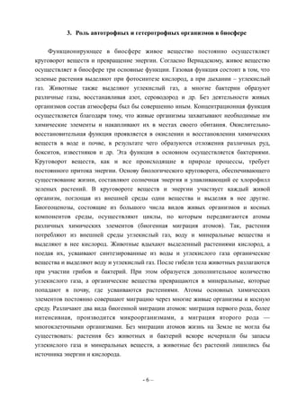 3. Роль автотрофных и гетеротрофных организмов в биосфере
Функционирующее в биосфере живое вещество постоянно осуществляет
круговорот веществ и превращение энергии. Согласно Вернадскому, живое вещество
осуществляет в биосфере три основные функции. Газовая функция состоит в том, что
зеленые растения выделяют при фотосинтезе кислород, а при дыхании – углекислый
газ. Животные также выделяют углекислый газ, а многие бактерии образуют
различные газы, восстанавливая азот, сероводород и др. Без деятельности живых
организмов состав атмосферы был бы совершенно иным. Концентрационная функция
осуществляется благодаря тому, что живые организмы захватывают необходимые им
химические элементы и накапливают их в местах своего обитания. Окислительно-
восстановительная функция проявляется в окислении и восстановлении химических
веществ в воде и почве, в результате чего образуются отложения различных руд,
бокситов, известняков и др. Эта функция в основном осуществляется бактериями.
Круговорот веществ, как и все происходящие в природе процессы, требует
постоянного притока энергии. Основу биологического круговорота, обеспечивающего
существование жизни, составляют солнечная энергия и улавливающий ее хлорофилл
зеленых растений. В круговороте веществ и энергии участвует каждый живой
организм, поглощая из внешней среды одни вещества и выделяя в нее другие.
Биогеоценозы, состоящие из большого числа видов живых организмов и косных
компонентов среды, осуществляют циклы, по которым передвигаются атомы
различных химических элементов (биогенная миграция атомов). Так, растения
потребляют из внешней среды углекислый газ, воду и минеральные вещества и
выделяют в нее кислород. Животные вдыхают выделенный растениями кислород, а
поедая их, усваивают синтезированные из воды и углекислого газа органические
вещества и выделяют воду и углекислый газ. После гибели тела животных разлагаются
при участии грибов и бактерий. При этом образуется дополнительное количество
углекислого газа, а органические вещества превращаются в минеральные, которые
попадают в почву, где усваиваются растениями. Атомы основных химических
элементов постоянно совершают миграцию через многие живые организмы и косную
среду. Различают два вида биогенной миграции атомов: миграция первого рода, более
интенсивная, производится микроорганизмами, а миграция второго рода —
многоклеточными организмами. Без миграции атомов жизнь на Земле не могла бы
существовать: растения без животных и бактерий вскоре исчерпали бы запасы
углекислого газа и минеральных веществ, а животные без растений лишились бы
источника энергии и кислорода.
- 6 –
 