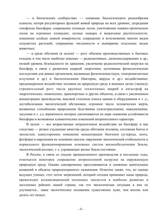 — в биотических сообществах — снижение биологического разнообразия
планеты; потеря регуляторных функций живой природы на всех уровнях; деградация
генофонда биосферы; сокращение площади лесов, уничтожение влажно-тропических
лесов на огромных площадях; лесные пожары и выжигание растительности;
изменение альбедо земной поверхности; сокращение и исчезновение многих видов
сосудистых растений, сокращение численности и вымирание отдельных видов
животных;
— в среде обитания (в целом) — рост объемов производственных и бытовых
отходов, в том числе наиболее опасных — радиоактивных, диоксинсодержащих и др.;
низкий уровень безопасности их хранения; увеличение радиологической нагрузки на
биосферу в связи с развитием ядерной энергетики; негативные физиологические
последствия для живых организмов, вызванные физическими (шум, электромагнитные
излучения и др.) и биологическими (бактерии, вирусы и др.) воздействиями;
преднамеренное воздействие человека на природную среду в военных целях (экоцид);
стремительный рост числа крупных техногенных аварий и катастроф на
энергетических, химических, транспортных и других объектах, в связи с увеличением
концентрации производства, высокой степенью износа машин и оборудования и т. д.;
дестабилизация экологической обстановки; огромное число человеческих жертв,
вызванных стихийными природными бедствиями (землетрясениями, наводнениями,
засухами и т. д.), вероятность которых увеличивается по мере снижения устойчивости
биосферы и возможных климатических изменений антропогенного характера.
В целом — все возрастающее антропогенное воздействие на биосферу и как
следствие — резкое ухудшение качества среды обитания человека, состояния биоты и
экосистем; одностороннее изменение концентрации биогенов (углерода, азота,
фосфора) и нарушения их основных циклов; нарушение экологической стабильности и
нормального функционирования основных систем жизнеобеспечения Земли;
экологический коллапс, т. е. угрожающее жизни Земли состояние.
В России, в связи со спадом промышленного производства в последние годы,
отмечается некоторое сокращение антропогенной нагрузки на окружающую
природную среду. Однако одновременно прослеживается и снижение капитальных
вложений в объекты природоохранного назначения. Отметим также, что, по оценке
ведущих ученых, «тот поток загрязнений, который сегодня принимает наша природа,
превосходит ассимиляционный потенциал экосистем в наиболее развитых и
заселенных районах нашей страны, так что экологическая ситуация в них не
улучшается... наше экологическое положение существенно хуже, чем восемь или
десять лет назад».
- 8 –
 