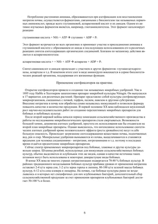 Потребление растениями аммиака, образовавшегося при азотфиксации или восстановлении
нитратов почвы, осуществляется ферментами, связанными с биосинтезом так называемых первич-
ных аминокислот, прежде всего глутаминовой, аспарагиновой кислот и их амидов. Одним из ак-
тивно изучаемых ферментов является, например, глютаминсинтетаза. Этот фермент катализирует
реакцию
глутаминовая кислота + NH3 + АТР  глутамин + ADP + Pi
Этот фермент встречается во всех организмах и принимает участие в присоединении аммиака к
глутаминовой кислоте с образованием ее амида и последующим использованием его в различных
реакциях синтеза азотсодержащих органических соединений. Близким по механизму действия яв-
ляется и аспарагинсинтетаза:
аспарагиновая кислота + + NH3 + АТР  аспарагин + ADP + Pi
Синтез аминокислот и амидов происходит с участием и других ферментов: глутаматдегидроге-
назы, аспартазы и т.д. В конечном итоге азот в виде аминогрупп вовлекается в серию биосинтети-
ческих реакций организма, поддерживая его жизненные функции.
Применение азотфиксаторов на практике.
Открытие азотфиксаторов привело к созданию так называемых микробных удобрений. Уже в
1895 году Наббе и Хилтнером запатентован препарат микробной культуры Nitragin. Он выпускался
в 17 вариантах для различных растений. Препарат представлял собой культуры азотфиксирующих
микроорганизмов, смешанных с почвой, торфом, песком, навозом и другими субстратами.
Внесение нитрагина в почву или обработка семян назывались инокуляцией и позволяли фермеру
повысить качество и количество продукции. В первой половине XX века наблюдался неуклонный
рост научно-исследовательских работ по созданию перспективных микробных препаратов для
бобовых и небобовых культур.
После второй мировой войны начался период химизации сельскохозяйственного производства и
работы по исследованию микробиологических препаратов стали свертываться. Возможности
большой химии, дешевизна азотных удобрений, простота их использования как бы отодвигали на
второй план микробные препараты. Однако выяснилось, что интенсивное использование синтети-
ческих азотных удобрений кроме положительного эффекта (роста урожайности) несут в себе
большую опасность. Происходит загрязнение азотсодержащими веществами почвы, подпочвенных
вод, рек и озер. Минеральные удобрения вымываются из почвы, выщелачиваются и становятся
вредными для человека соединениями - нитритами, нитрозаминами и т.д. поэтому в последнее
время отдаётся предпочтение микробным препаратам.
Сейчас спектр применяемых микропрепаратов под бобовые, злаковые и другие культуры до-
вольно широк. Штаммы ризобий, используемые для инокуляции сельскохозяйственных бобовых
культур, обычно выделяются из клубеньков этих же видов, однако в качестве источника таких
штаммов могут быть использованы и некоторые дикорастущие виды бобовых.
В конце XX века во многих странах нитрагенизации подвергается 70-80 % бобовых культур. В
районах традиционного возделывания бобовых культур прибавка урожая от применения нитрагина
оставляет 2-4 ц/га зерна сои, 1-2 ц/га зерна гороха и люпина, 80-100 ц/га зеленой массы бобовых
культур, 6-12 ц/га сена клевера и люцерны. На почвах, где бобовые культуры ранее не возде-
лывались и в которых нет специфичных для них клубеньковых бактерий, дополнительный сбор
сельскохозяйственной продукции за счет применения препаратов клубеньковых бактерий дости-
гает 50-100 % и более.
6
 