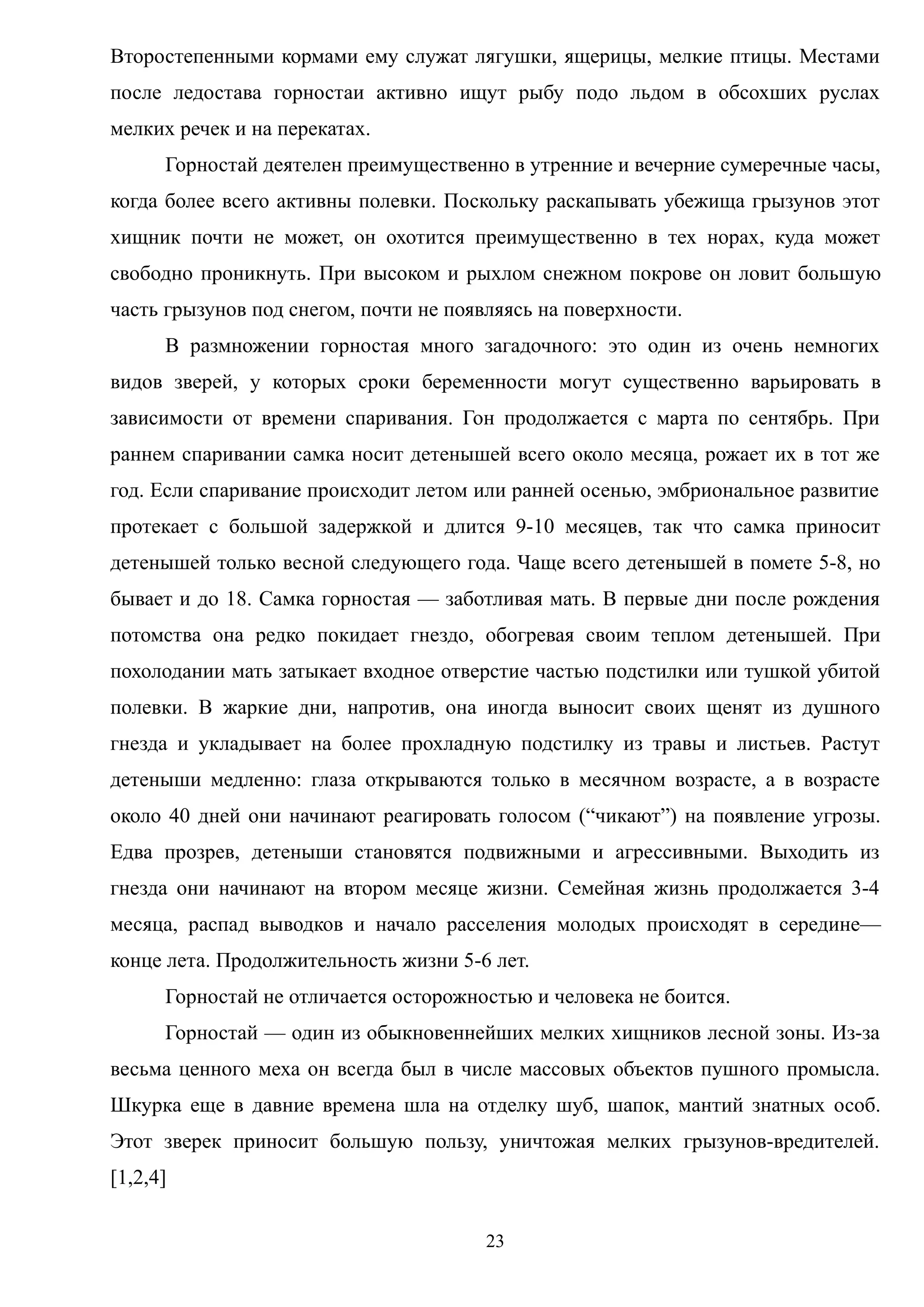 Второстепенными кормами ему служат лягушки, ящерицы, мелкие птицы. Местами
после ледостава горностаи активно ищут рыбу подо льдом в обсохших руслах
мелких речек и на перекатах.
Горностай деятелен преимущественно в утренние и вечерние сумеречные часы,
когда более всего активны полевки. Поскольку раскапывать убежища грызунов этот
хищник почти не может, он охотится преимущественно в тех норах, куда может
свободно проникнуть. При высоком и рыхлом снежном покрове он ловит большую
часть грызунов под снегом, почти не появляясь на поверхности.
В размножении горностая много загадочного: это один из очень немногих
видов зверей, у которых сроки беременности могут существенно варьировать в
зависимости от времени спаривания. Гон продолжается с марта по сентябрь. При
раннем спаривании самка носит детенышей всего около месяца, рожает их в тот же
год. Если спаривание происходит летом или ранней осенью, эмбриональное развитие
протекает с большой задержкой и длится 9-10 месяцев, так что самка приносит
детенышей только весной следующего года. Чаще всего детенышей в помете 5-8, но
бывает и до 18. Самка горностая — заботливая мать. В первые дни после рождения
потомства она редко покидает гнездо, обогревая своим теплом детенышей. При
похолодании мать затыкает входное отверстие частью подстилки или тушкой убитой
полевки. В жаркие дни, напротив, она иногда выносит своих щенят из душного
гнезда и укладывает на более прохладную подстилку из травы и листьев. Растут
детеныши медленно: глаза открываются только в месячном возрасте, а в возрасте
около 40 дней они начинают реагировать голосом (“чикают”) на появление угрозы.
Едва прозрев, детеныши становятся подвижными и агрессивными. Выходить из
гнезда они начинают на втором месяце жизни. Семейная жизнь продолжается 3-4
месяца, распад выводков и начало расселения молодых происходят в середине—
конце лета. Продолжительность жизни 5-6 лет.
Горностай не отличается осторожностью и человека не боится.
Горностай — один из обыкновеннейших мелких хищников лесной зоны. Из-за
весьма ценного меха он всегда был в числе массовых объектов пушного промысла.
Шкурка еще в давние времена шла на отделку шуб, шапок, мантий знатных особ.
Этот зверек приносит большую пользу, уничтожая мелких грызунов-вредителей.
[1,2,4]
23
 