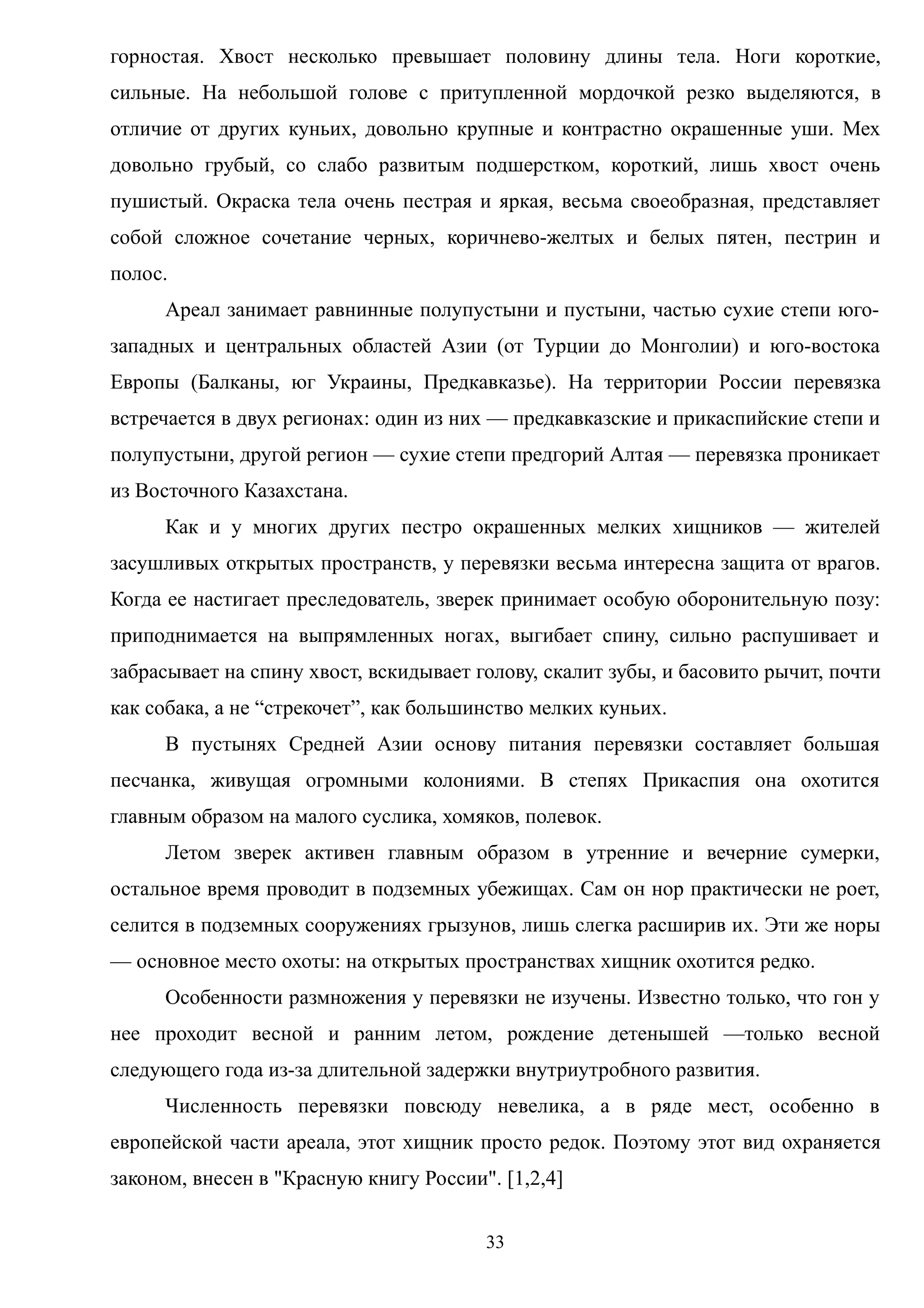 горностая. Хвост несколько превышает половину длины тела. Ноги короткие,
сильные. На небольшой голове с притупленной мордочкой резко выделяются, в
отличие от других куньих, довольно крупные и контрастно окрашенные уши. Мех
довольно грубый, со слабо развитым подшерстком, короткий, лишь хвост очень
пушистый. Окраска тела очень пестрая и яркая, весьма своеобразная, представляет
собой сложное сочетание черных, коричнево-желтых и белых пятен, пестрин и
полос.
Ареал занимает равнинные полупустыни и пустыни, частью сухие степи юго-
западных и центральных областей Азии (от Турции до Монголии) и юго-востока
Европы (Балканы, юг Украины, Предкавказье). На территории России перевязка
встречается в двух регионах: один из них — предкавказские и прикаспийские степи и
полупустыни, другой регион — сухие степи предгорий Алтая — перевязка проникает
из Восточного Казахстана.
Как и у многих других пестро окрашенных мелких хищников — жителей
засушливых открытых пространств, у перевязки весьма интересна защита от врагов.
Когда ее настигает преследователь, зверек принимает особую оборонительную позу:
приподнимается на выпрямленных ногах, выгибает спину, сильно распушивает и
забрасывает на спину хвост, вскидывает голову, скалит зубы, и басовито рычит, почти
как собака, а не “стрекочет”, как большинство мелких куньих.
В пустынях Средней Азии основу питания перевязки составляет большая
песчанка, живущая огромными колониями. В степях Прикаспия она охотится
главным образом на малого суслика, хомяков, полевок.
Летом зверек активен главным образом в утренние и вечерние сумерки,
остальное время проводит в подземных убежищах. Сам он нор практически не роет,
селится в подземных сооружениях грызунов, лишь слегка расширив их. Эти же норы
— основное место охоты: на открытых пространствах хищник охотится редко.
Особенности размножения у перевязки не изучены. Известно только, что гон у
нее проходит весной и ранним летом, рождение детенышей —только весной
следующего года из-за длительной задержки внутриутробного развития.
Численность перевязки повсюду невелика, а в ряде мест, особенно в
европейской части ареала, этот хищник просто редок. Поэтому этот вид охраняется
законом, внесен в "Красную книгу России". [1,2,4]
33
 