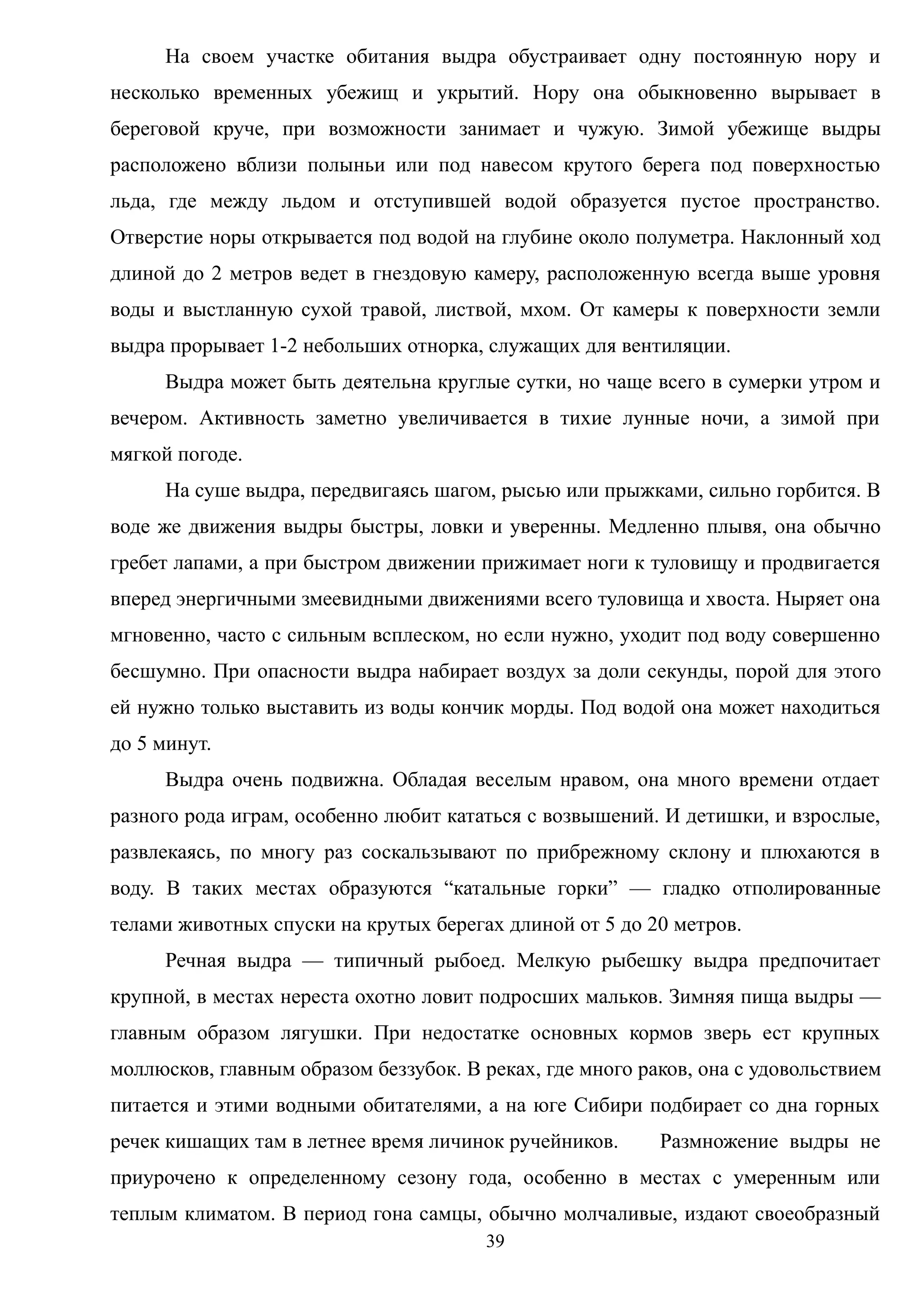 На своем участке обитания выдра обустраивает одну постоянную нору и
несколько временных убежищ и укрытий. Нору она обыкновенно вырывает в
береговой круче, при возможности занимает и чужую. Зимой убежище выдры
расположено вблизи полыньи или под навесом крутого берега под поверхностью
льда, где между льдом и отступившей водой образуется пустое пространство.
Отверстие норы открывается под водой на глубине около полуметра. Наклонный ход
длиной до 2 метров ведет в гнездовую камеру, расположенную всегда выше уровня
воды и выстланную сухой травой, листвой, мхом. От камеры к поверхности земли
выдра прорывает 1-2 небольших отнорка, служащих для вентиляции.
Выдра может быть деятельна круглые сутки, но чаще всего в сумерки утром и
вечером. Активность заметно увеличивается в тихие лунные ночи, а зимой при
мягкой погоде.
На суше выдра, передвигаясь шагом, рысью или прыжками, сильно горбится. В
воде же движения выдры быстры, ловки и уверенны. Медленно плывя, она обычно
гребет лапами, а при быстром движении прижимает ноги к туловищу и продвигается
вперед энергичными змеевидными движениями всего туловища и хвоста. Ныряет она
мгновенно, часто с сильным всплеском, но если нужно, уходит под воду совершенно
бесшумно. При опасности выдра набирает воздух за доли секунды, порой для этого
ей нужно только выставить из воды кончик морды. Под водой она может находиться
до 5 минут.
Выдра очень подвижна. Обладая веселым нравом, она много времени отдает
разного рода играм, особенно любит кататься с возвышений. И детишки, и взрослые,
развлекаясь, по многу раз соскальзывают по прибрежному склону и плюхаются в
воду. В таких местах образуются “катальные горки” — гладко отполированные
телами животных спуски на крутых берегах длиной от 5 до 20 метров.
Речная выдра — типичный рыбоед. Мелкую рыбешку выдра предпочитает
крупной, в местах нереста охотно ловит подросших мальков. Зимняя пища выдры —
главным образом лягушки. При недостатке основных кормов зверь ест крупных
моллюсков, главным образом беззубок. В реках, где много раков, она с удовольствием
питается и этими водными обитателями, а на юге Сибири подбирает со дна горных
речек кишащих там в летнее время личинок ручейников. Размножение выдры не
приурочено к определенному сезону года, особенно в местах с умеренным или
теплым климатом. В период гона самцы, обычно молчаливые, издают своеобразный
39
 
