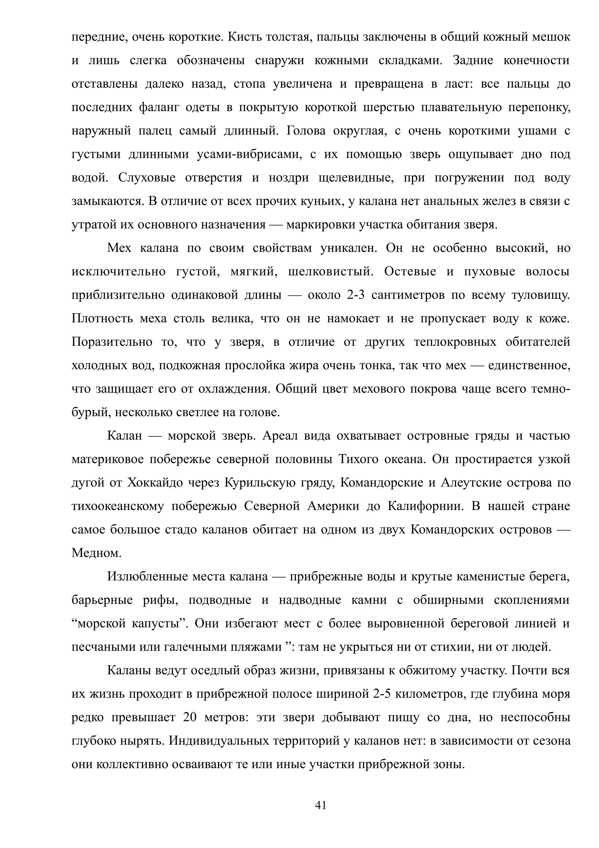 передние, очень короткие. Кисть толстая, пальцы заключены в общий кожный мешок
и лишь слегка обозначены снаружи кожными складками. Задние конечности
отставлены далеко назад, стопа увеличена и превращена в ласт: все пальцы до
последних фаланг одеты в покрытую короткой шерстью плавательную перепонку,
наружный палец самый длинный. Голова округлая, с очень короткими ушами с
густыми длинными усами-вибрисами, с их помощью зверь ощупывает дно под
водой. Слуховые отверстия и ноздри щелевидные, при погружении под воду
замыкаются. В отличие от всех прочих куньих, у калана нет анальных желез в связи с
утратой их основного назначения — маркировки участка обитания зверя.
Мех калана по своим свойствам уникален. Он не особенно высокий, но
исключительно густой, мягкий, шелковистый. Остевые и пуховые волосы
приблизительно одинаковой длины — около 2-3 сантиметров по всему туловищу.
Плотность меха столь велика, что он не намокает и не пропускает воду к коже.
Поразительно то, что у зверя, в отличие от других теплокровных обитателей
холодных вод, подкожная прослойка жира очень тонка, так что мех — единственное,
что защищает его от охлаждения. Общий цвет мехового покрова чаще всего темно-
бурый, несколько светлее на голове.
Калан — морской зверь. Ареал вида охватывает островные гряды и частью
материковое побережье северной половины Тихого океана. Он простирается узкой
дугой от Хоккайдо через Курильскую гряду, Командорские и Алеутские острова по
тихоокеанскому побережью Северной Америки до Калифорнии. В нашей стране
самое большое стадо каланов обитает на одном из двух Командорских островов —
Медном.
Излюбленные места калана — прибрежные воды и крутые каменистые берега,
барьерные рифы, подводные и надводные камни с обширными скоплениями
“морской капусты”. Они избегают мест с более выровненной береговой линией и
песчаными или галечными пляжами ”: там не укрыться ни от стихии, ни от людей.
Каланы ведут оседлый образ жизни, привязаны к обжитому участку. Почти вся
их жизнь проходит в прибрежной полосе шириной 2-5 километров, где глубина моря
редко превышает 20 метров: эти звери добывают пищу со дна, но неспособны
глубоко нырять. Индивидуальных территорий у каланов нет: в зависимости от сезона
они коллективно осваивают те или иные участки прибрежной зоны.
41
 