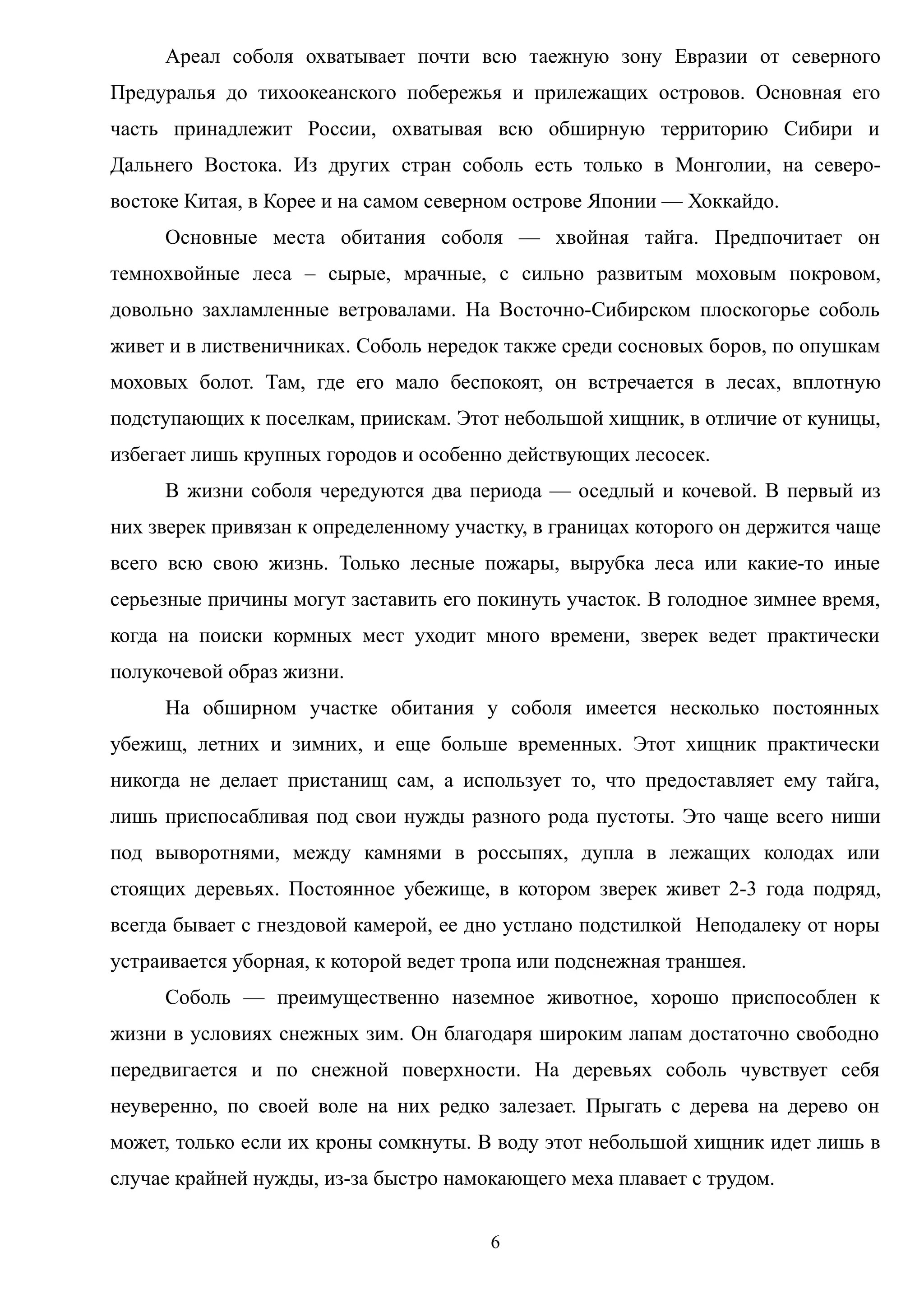 Ареал соболя охватывает почти всю таежную зону Евразии от северного
Предуралья до тихоокеанского побережья и прилежащих островов. Основная его
часть принадлежит России, охватывая всю обширную территорию Сибири и
Дальнего Востока. Из других стран соболь есть только в Монголии, на северо-
востоке Китая, в Корее и на самом северном острове Японии — Хоккайдо.
Основные места обитания соболя — хвойная тайга. Предпочитает он
темнохвойные леса – сырые, мрачные, с сильно развитым моховым покровом,
довольно захламленные ветровалами. На Восточно-Сибирском плоскогорье соболь
живет и в лиственичниках. Соболь нередок также среди сосновых боров, по опушкам
моховых болот. Там, где его мало беспокоят, он встречается в лесах, вплотную
подступающих к поселкам, приискам. Этот небольшой хищник, в отличие от куницы,
избегает лишь крупных городов и особенно действующих лесосек.
В жизни соболя чередуются два периода — оседлый и кочевой. В первый из
них зверек привязан к определенному участку, в границах которого он держится чаще
всего всю свою жизнь. Только лесные пожары, вырубка леса или какие-то иные
серьезные причины могут заставить его покинуть участок. В голодное зимнее время,
когда на поиски кормных мест уходит много времени, зверек ведет практически
полукочевой образ жизни.
На обширном участке обитания у соболя имеется несколько постоянных
убежищ, летних и зимних, и еще больше временных. Этот хищник практически
никогда не делает пристанищ сам, а использует то, что предоставляет ему тайга,
лишь приспосабливая под свои нужды разного рода пустоты. Это чаще всего ниши
под выворотнями, между камнями в россыпях, дупла в лежащих колодах или
стоящих деревьях. Постоянное убежище, в котором зверек живет 2-3 года подряд,
всегда бывает с гнездовой камерой, ее дно устлано подстилкой Неподалеку от норы
устраивается уборная, к которой ведет тропа или подснежная траншея.
Соболь — преимущественно наземное животное, хорошо приспособлен к
жизни в условиях снежных зим. Он благодаря широким лапам достаточно свободно
передвигается и по снежной поверхности. На деревьях соболь чувствует себя
неуверенно, по своей воле на них редко залезает. Прыгать с дерева на дерево он
может, только если их кроны сомкнуты. В воду этот небольшой хищник идет лишь в
случае крайней нужды, из-за быстро намокающего меха плавает с трудом.
6
 