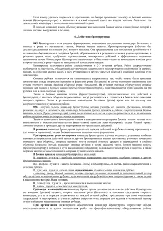 Если взводу удалось оторваться от противника, он быстро производит посадку на боевые машины
пехоты (бронетранспортеры) и выдвигается в свой опорный пункт во втором эшелоне батальоне, где
докладывает командиру о выполнении поставленной задачи.
В докладе командир взвода обычно указывает как выполнена боевая задача, о нанесенных потерях в
личном составе, вооружении и технике.
6. Действия бронегруппы.
049. Бронегруппа - есть сводное формирование, создаваемое по решению командира батальона, а
иногда и роты из нескольких танков, боевых машин пехоты, бронетранспортеров (обычно без
десанта),выделенных из взводов (рот) второго эшелона. Она предназначена для повышения устойчивости и
активности обороняющихся, закрытия брешей, образовавшихся в результате огневых ударов противника, и
решения других задач, требующих стремительных, маневренных действий и эффективного поражения
противника огнем. Командиром бронегруппы назначается: в батальоне—один из командиров взводов роты
второго эшелона, в роте—один из заместителей командиров взводов.
Бронегруппе назначается район сосредоточения и 2-3 огневых рубежа. Район сосредоточения
выбирается на местности, обладающей достаточными защитными и маскирующими свойствами (в оврагах,
балках, на обратных скатах высот, в лесу, кустарниках и других укрытых местах) и имеющий удобные пути
для маневра.
Огневые рубежи назначаются на танкоопасных направлениях так, чтобы можно было прикрыть
промежутки между опорными пунктами и флангами роты (батальона) в случае вклинения противника или
отхода опорного пункта (района обороны) роты (батальона). На огневых рубежах оборудуются огневые
позиции для танков и боевых машин пехоты (бронетранспортеров), подготавливаются пути маневра на эти
рубежи или в свои опорные пункты.
Танки и боевые машины пехоты (бронетранспортеры), предназначенные для действий в
бронегруппе, с занятием обороны первоначально могут располагаться и готовиться к бою в своих взводных
опорных пунктах. Затем в установленное командиром батальона (роты) время или по сигналу они
сосредоточиваются в указанном районе.
050. Получив задачу командир бронегруппы должен уяснить ее, оценить обстановку, принять
решение по карте и доложить его командиру батальона (роты), принять в районе сосредоточения боевые
машины пехоты (бронетранспортеры), танки, выделенные в ее состав, скрытно разместить их в назначенном
районе и организовать непосредственное охранение.
Затем он совместно с командирами танков и наводчиками-операторами боевых машин пехоты и по
возможности с механиками-водителями (водителями) проводит рекогносцировку, отдает боевой приказ
личному составу и проводит другие мероприятия по организации действий.
В решении командир бронегруппы определяет порядок действий на рубежах (какому противнику и
где нанести поражение), задачи боевым машинам и организацию управления.
При проведении рекогносцировки командир бронегруппы изучает местность; указывает наиболее
вероятные направления действий танков и других бронированных машин противника; уточняет начертание
переднего края обороны, опорных пунктов, места позиций огневых средств и заграждений в глубине
обороны батальона (роты); указывает огневые рубежи и места каждому танку, боевой машине пехоты
(бронетранспортеру), порядок и пути выдвижения (оставления) на каждый огневой рубеж и занятие, а также
порядок занятия огневых позиций в опорных пунктах своих взводов.
В боевом приказе командир бронегруппы указывает:
В первом пункте - наиболее вероятные направления наступления, особенно танков и других
бронированных машин;
Во втором пункте - задачу батальона (роты) и бронегруппы, ее состав, район сосредоточения и
огневые рубежи.
В третьем пункте - после слова «приказываю» ставятся задачи на каждом рубеже:
- каждому танку, боевой машине пехоты огневую позицию, основной и дополнительный сектор
обстрела с нее на назначенных рубежах, пути выхода на эти рубежи и в свои опорные пункты, а также задачи
к выполнению которых быть готовым;
В четвертом пункте – время готовности к выполнению задачи;
В пятом пункте - свое место и заместителя.
Организуя взаимодействие командир бронегруппы должен согласовать действия бронегруппы
со взводами (ротами) первого, второго эшелонов роты (батальона) и огневыми средствами старшего
командира; указать порядок выдвижения на каждый огневой рубеж, преодоление при этом имеющихся
заграждений и маскировки; уточнить рубежи открытия огня, порядок его ведения и возможный маневр
огнем и боевыми машинами на огневых рубежах.
При организации инженерного обеспечения командир бронегруппы определяет объем,
последовательность и сроки выполнения работ по фортификационному оборудованию района
 