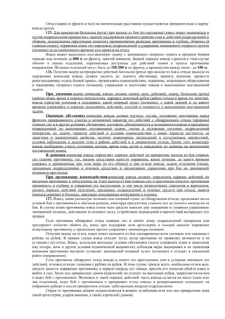 Отход (марш от фронта в тыл) на значительные расстояния осуществляется применительно к маршу
взвода (роты).
125. Для прикрытия батальона (роты) при выходе из боя (из окружения) взвод может назначаться в
состав подразделения прикрытия с задачей поддержания прежнего режима огня и действий подразделений в
обороне, недопущения (пресечения попыток) проникновения разведки противника в глубину обороны (к
главным силам), отражения атаки его передовых подразделений и удержания занимаемого опорного пункта
(позиции) до установленного времени или приказа на отход.
Взвод может выполнять поставленную задачу с занимаемого опорного пункта в прежнем боевом
порядке или позиции до 800 м по фронту, занятой накануне. Боевой порядок взвода строится в этом случае
обычно в линию отделений, перехватывая доступные для действий танков и пехоты противника
направления. Позиции отделений могут быть до 150-200 м по фронту, а промежутки между ними - до 100 м.
126. Получив задачу на прикрытие действий батальона (роты) при выходе из боя и отходе (выходе из
окружения) командир взвода должен уяснить ее, оценить обстановку, принять решение, провести
рекогносцировку, отдать боевой приказ, организовать взаимодействие, охранение, инженерное оборудование
и маскировку опорного пункта (позиции), управление и подготовку взвода к выполнению поставленной
задачи.
При уяснении задачи командир взвода должен понять цель действий, задачу батальона (роты)
(района сбора, время и порядок выхода в них, маршрут, конечный рубеж (район) отхода и время его занятия),
взвода (средства усиления и поддержки, какой опорный пункт (позицию), с какой задачей и до какого
времени удерживать и порядок дальнейших действий), соседей и готовность к выполнению поставленной
задачи.
Оценивая обстановку командир взвода должен изучить: состав, положение противника перед
фронтом прикрываемого участка и возможный характер его действий с обнаружением отхода (прорыва)
главных сил и в других условиях обстановки; состояние, обеспеченность и возможности взвода и приданных
подразделений по выполнению поставленной задачи; состав и положение соседних подразделений
прикрытия, их задачи, характер действий и условия взаимодействия с ними; характер местности, ее
защитные и маскирующие свойства, наличие инженерных заграждений и естественных препятствий,
условия наблюдения и ведение огня в районе действий и в направлении отхода. Кроме того командиру
взвода необходимо учесть состояние погоды, время года, суток и определить их влияние на выполнение
поставленной задачи.
В решении командир взвода определяет порядок действий по прикрытию выхода из боя главных
сил (какому противнику, где, какими средствами нанести поражение, какие позиции, до какого времени
удержать и применяемые при этом меры по его обману) и при отходе взвода; задачи отделения (танка),
приданным подразделениям и огневым средствам и организацию управления при бое на занимаемой
позиции и при отходе.
При организации взаимодействия командир взвода должен: определить порядок действий по
введению противника в заблуждение на этапе выхода из боя главных сил и пресечения попыток противника
проникнуть в глубину и отражения его наступления, в том числе низколетящих самолетов и вертолетов;
указать порядок действий отделений, приданных подразделений и огневых средств при отходе, вывоза
(выноса) раненых и больных, эвакуации неисправных вооружения и техники.
127. Взвод, заняв указанную позицию или опорный пункт до обнаружения отхода, продолжает вести
огневой бой с противником в обычном режиме, имитируя присутствие главных сил до полного выхода их из
боя. В случае атаки противника взвод огнем всех средств наносит ему поражение и упорным удержанием
занимаемой позиции, действиями из огневых засад, устройством заграждений и препятствий воспрещает его
прорыв.
Если противник обнаружит отход главных сил и начнет атаку подразделений прикрытия или
предпримет попытки обойти их, взвод при поддержке огня артиллерии и соседей наносит поражение
атакующему противнику и продолжает прочно удерживать занимаемую позицию.
Получив задачу на отход, взвод может выходить из боя одновременно всем составом или скачками с
рубежа на рубеж. В первом случае взвод отходит тогда, когда противник не проявляет активности и не
установил его отход. Взвод, используя выгодные условия обстановки (после отражения атаки и нанесения
ему потерь, ночь и другие условия ограниченной видимости), соблюдая меры маскировки и не привлекая
внимания противника внезапно оставляет занимаемый опорный пункт (позицию) и отходит в указанный
район (направлении).
Если противник обнаружит отход взвода и начнет его преследовать или в условиях активных его
действий, то взвод отходит скачками с рубежа на рубеж. В этом случае, прежде всего, необходимо огнем всех
средств нанести поражение противнику, в первую очередь его танкам, пресечь его попытки обойти взвод и
выйти в тыл. Затем под прикрытием дымов (аэрозолей) он отходит на выгодный рубеж, закрепляется на нем
и ведет бой с противником. Возможен и такой порядок действий: часть взвода остается на месте (одно или
два отделения), ведет бой с противником и прикрывает отход взвода; в развертыванием отошедших на
избранном рубеже и под их прикрытием отходят действующие впереди подразделения.
Отрыв от противника должен осуществляться в момент ослабления огня или под прикрытием огня
своей артиллерии, ударов авиации, а также аэрозолей (дымов).
 